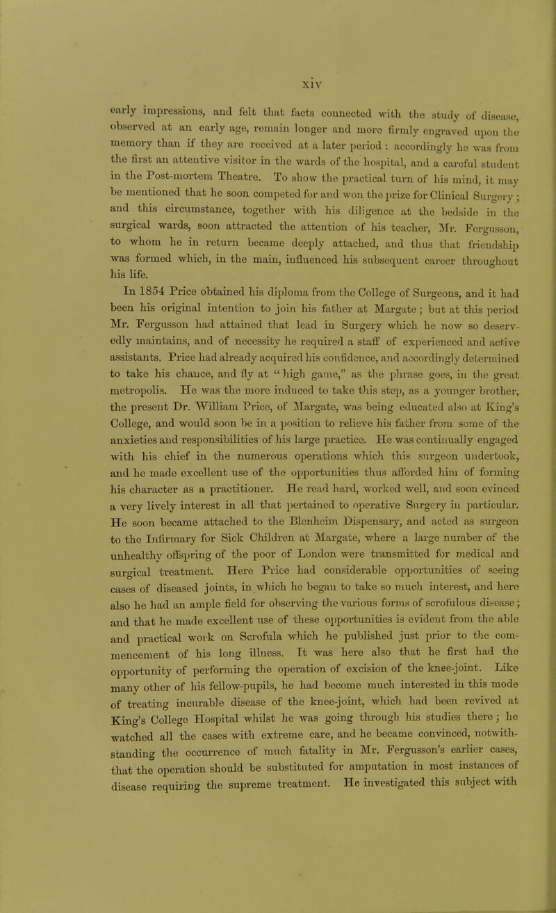 early impressions, and felt that facts connected with the study of disease, observed at an early age, remain longer and more firmly engraved upon the memory than if they are received at a later period : accordingly he was from the first an attentive visitor in tlxe wards of the hospital, and a careful student in the Post-mortem Thea,tre. To show the practical turn of his mind, it may be mentioned that he soon competed for and won the m-ize for Clinical Suro-erv • and this circumstance, together with his diligence at the bedside in the surgical wards, soon attracted the attention of his teacher, Mr. Pcrgusson, to whom he in return became deeply attached, and thus that friendship was formed which, in the main, influenced his subsequent career throughout his life. In 1854 Price obtained his diploma from the College of Surgeons, and it had been his original intention to join his father at Margate; but at thLs period Mr. Fergusson had attained that lead in Surgery which he now so deserv- edly maintains, and of necessity he requii-ed a stalF of experienced and active- assistants. Price had already acquired liis confidence, and accordingly determined to take his chance, and fly at  high game, as the phrase goes, in the great metropolis. He was the more induced to take this step, as a younger brother, the present Dr. William Price, of Margate, was being educated also at King's College, and would soon be in a position to relieve his father from some of the anxieties and responsibilities of his large practice. He was continually engaged with his chief in the numei'ous operations which this surgeon undertook, and he made excellent use of the opportunities thus afibrded him of forming his character as a practitioner. He read hard, worked well, and soon evinced a very lively interest in all tliat pertained to operative Surgery in jDarticular. He soon became attached to the Blenheim Dispensaiy, and acted as surgeon to the Infirmary for Sick Children at Margate, where a large number of the unhealthy offspring of the poor of London were transmitted for medical and surgical treatment. Here Price had considerable opportunities of seeing cases of diseased joints, in which he began to take so much interest, and here also he had an ample field for observing the various forms of scrofulous disease; and that he made excellent use of these opportunities is e\'ident from the able and practical work on Scrofula which he published just prior to the com- mencement of his long illness. It was here also that he first had the opportunity of performing the operation of excision of the knee-joint. Like many other of his fellow-pupils, he had become much interested in this mode of treating incurable disease of the knee-joint, wliich had been revived at King's College Hospital whilst he was going through his studies there; he watched all the cases with extreme care, and he became convinced, notwith- standing the occurrence of much fatality in Mr. Pergusson's earlier cases, that the operation should be substituted for amputation in most instances of disease requiring the supreme treatment. He investigated this subject wth