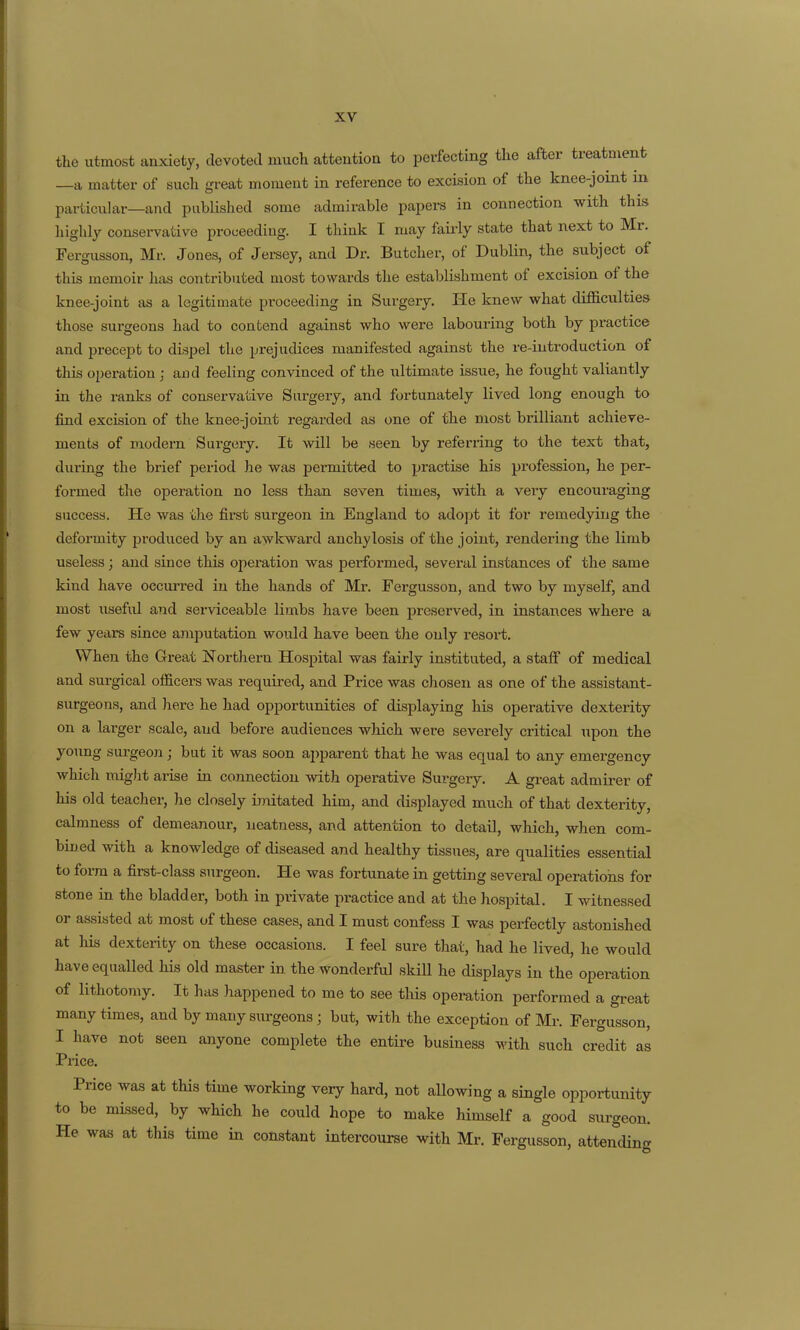 the utmost anxiety, devoted much attention to perfecting the after treatment —a matter of such great moment in reference to excision of the knee-joint in particular—and published some admirable papers in connection with this highly conservative proceeding. I think I may faii'ly state that next to Mr. Fergusson, Mr. Jones, of Jersey, and Dr. Butcher, of Dublin, the subject of this memoir has contributed most towards the establishment of excision of the knee-joint as a legitimate proceeding in Surgery. He knew what difficulties those surgeons had to contend against who were labouring both by practice and precept to dispel the prejudices manifested against the re-iutroduction of this operation ; and feeling convinced of the ultimate issue, he fought valiantly in the ranks of conservative Surgery, and fortunately lived long enough to find excision of the knee-joint regcxrded as one of the most brilliant achieve- ments of modern Surgery. It will be seen by referring to the text that, during the brief period he was permitted to practise his profession, he per- formed the operation no less than seven times, with a very encouraging success. He was the first surgeon in England to adopt it for remedying the deformity produced by an awkward anchylosis of the joint, rendering the limb useless; and since this operation was performed, several instances of the same kind have occurred in the hands of Mr. Fergusson, and two by myself, and most useful and serviceable limbs have been preserved, in instances where a few years since amputation would have been the only resort. When the Great Northern Hospital was fairly instituted, a staff of medical and surgical officers was required, and Price was chosen as one of the assistant- surgeons, and here he had opportunities of displaying his operative dexterity on a larger scale, and before audiences wMch were severely critical upon the young surgeon; but it was soon apparent that he was equal to any emergency which might arise in connection with operative Sui'gery. A great admirer of his old teacher, he closely imitated him, and displayed much of that dexterity, calmness of demeanour, neatness, and attention to detail, which, when com- bined with a knowledge of diseased and healthy tissues, are qualities essential to form a first-class surgeon. He was fortunate in getting several operations for stone in the bladder, both in private practice and at the hospital. I witnessed or assisted at most of these cases, and I must confess I was perfectly astonished at his dexterity on these occasions. I feel sure that, had he lived, he would have equalled his old master in the wonderful skiU he displays in the operation of lithotomy. It has happened to me to see this operation performed a great many times, and by many surgeons ; but, with the exception of Mr. Fergusson, I have not seen anyone complete the entire business with such credit as Price. Price was at this time working very hard, not allowing a single opportunity to be missed, by which he could hope to make himself a good surgeon. He was at this time in constant intercourse with Mr. Fergusson, attending