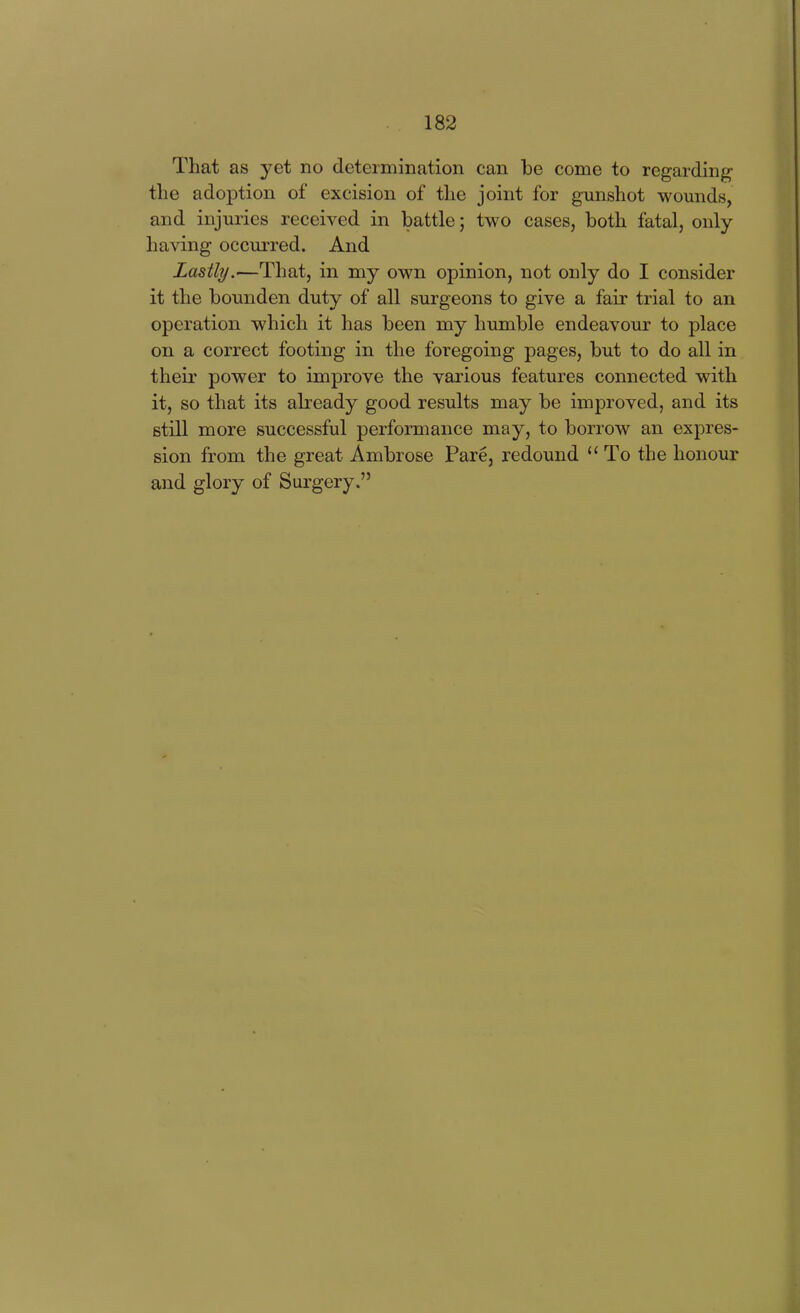 That as yet no determination can be come to regarding the adoption of excision of the joint for gunshot wounds, and injuries received in battle; two cases, both fatal, only having occurred. And Lastly.—That, in my own opinion, not only do I consider it the bounden duty of all surgeons to give a fair trial to an operation which it has been my humble endeavour to place on a correct footing in the foregoing pages, but to do all in their power to improve the various features connected with it, so that its already good results may be improved, and its still more successful performance may, to borrow an expres- sion from the great Ambrose Pare, redound To the honour and glory of Surgery.