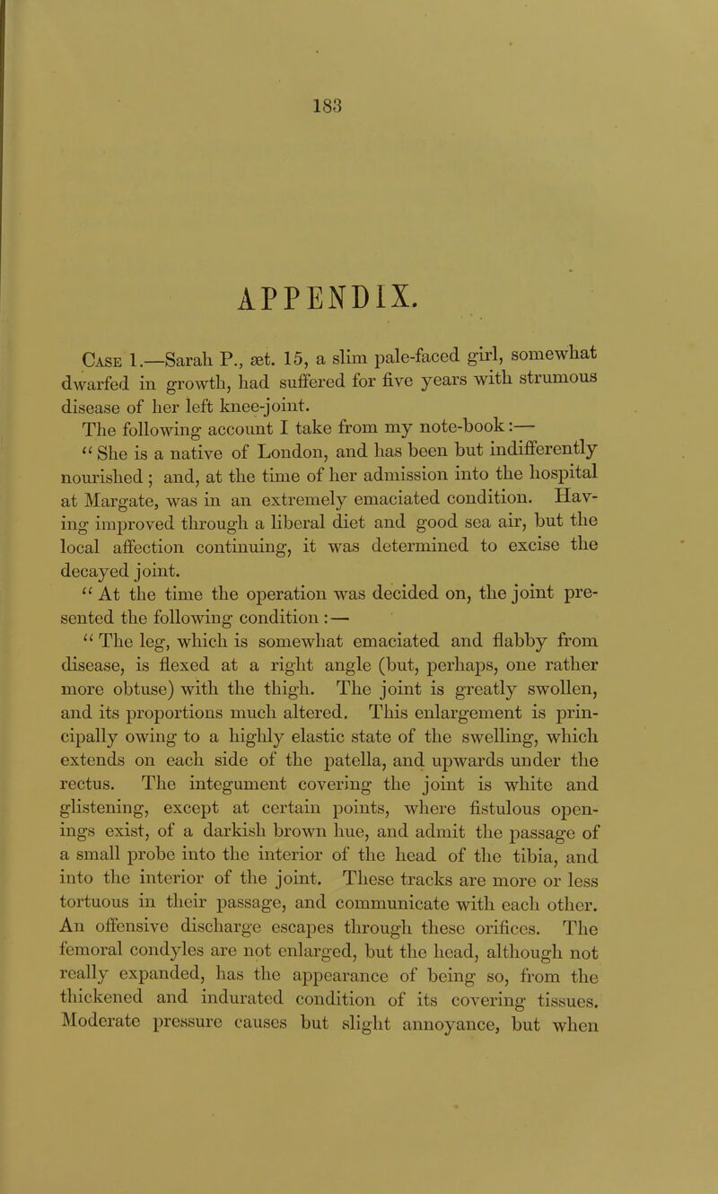 APPENDIX. Case 1.—Sarah P., ^t. 15, a slim pale-faced girl, somewhat dwarfed in growth, had suffered for five years with strumous disease of her left knee-joint. The following account I take from my note-book:— She is a native of London, and has been but indifferently nourished ; and, at the time of her admission into the hospital at Margate, was in an extremely emaciated condition. Hav- ing improved through a liberal diet and good sea air, but the local affection continuing, it was determined to excise the decayed joint.  At the time the operation was decided on, the joint pre- sented the following condition : — The leg, which is somewhat emaciated and flabby from disease, is flexed at a right angle (but, perhaps, one rather more obtuse) with the thigh. The joint is greatly swollen, and its proportions much altered. This enlargement is prin- cipally owing to a highly elastic state of the swelling, which extends on each side of the patella, and upwards under the rectus. The integument covering the joint is white and glistening, except at certain points, where fistulous open- ings exist, of a darkish brown hue, and admit the passage of a small probe into the interior of the head of the tibia, and into the interior of the joint. These tracks are more or less tortuous in their passage, and communicate with each other. An offensive discharge escapes through these orifices. The femoral condyles are not enlarged, but the head, although not really expanded, has the appearance of being so, from the thickened and indurated condition of its covering tissues. Moderate pressure causes but slight annoyance, but when