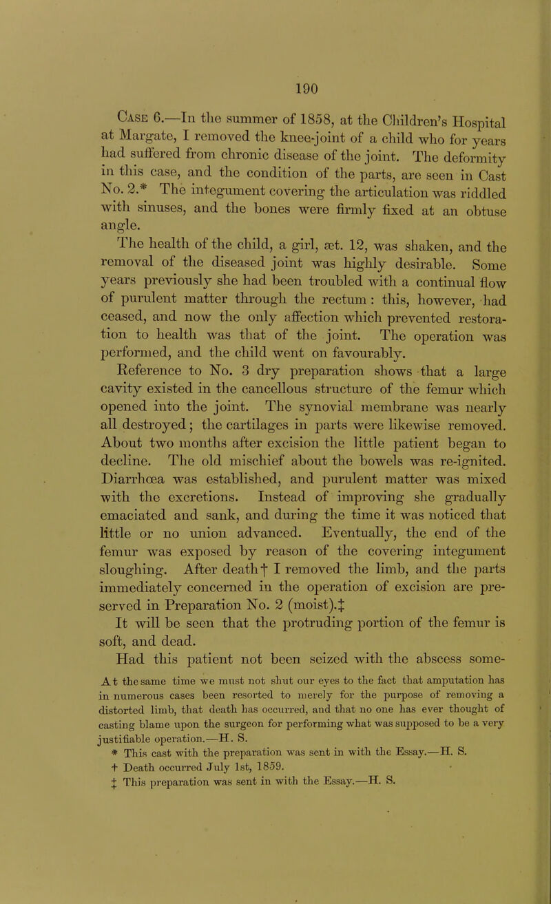 Case 6.—In the summer of 1858, at the Cliildren's Hospital at Margate, I removed the knee-joint of a child who for years had suffered from chronic disease of the joint. The deformity in this case, and the condition of the parts, are seen in Cast No. 2.* The integument covering the articulation was riddled with sinuses, and the bones were firmly fixed at an obtuse angle. The health of the child, a girl, set. 12, was shaken, and the removal of the diseased joint was highly desirable. Some years previously she had been troubled with a continual flow of purulent matter through the rectum : this, however, had ceased, and now the only affection which prevented restora- tion to health was that of the joint. The operation was performed, and the child went on favourably. Reference to No. 3 dry preparation shows that a large cavity existed in the cancellous structure of the femur which opened into the joint. The synovial membrane was nearly all destroyed; the cartilages in parts were likewise removed. About two months after excision the little patient began to decline. The old mischief about the bowels was re-ignited. Diarrhoea was established, and purulent matter was mixed with the excretions. Instead of improving she gradually emaciated and sank, and during the time it was noticed that little or no union advanced. Eventually, the end of the femur was exposed by reason of the covering integument sloughing. After death j I removed the limb, and the parts immediately concerned in the operation of excision are pre- served in Preparation No. 2 (moist).$ It will be seen that the protruding portion of the femur is soft, and dead. Had this patient not been seized with the abscess some- At the same time we must not shut our eyes to the fact that amputation has in numerous cases been resoi-ted to merely for the purpose of removing a distorted limb, that death has occurred, and that no one has ever thought of casting blame upon the surgeon for performing what was supposed to be a very justifiable operation.—H. S, * This cast with the preparation was sent in with the Essay.—H. S. + Death occurred July 1st, 1859. I This preparation was sent in with the Essay.—H. S.