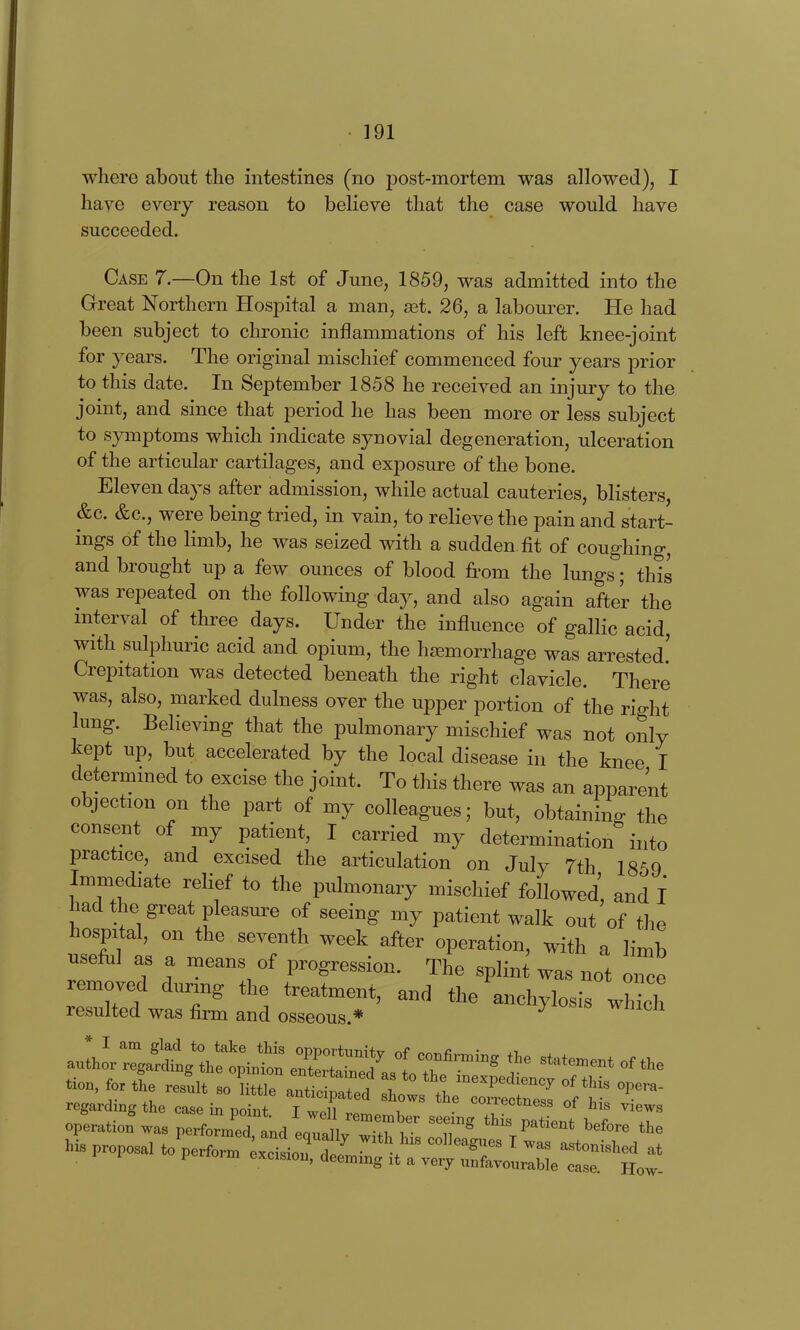 where about the intestines (no post-mortem was allowed), I have every reason to believe that the case would have succeeded. Case 7.—On the 1st of June, 1859, was admitted into the Great Northern Hospital a man, set. 26, a labom^er. He had been subject to chronic inflammations of his left knee-joint for years. The original mischief commenced four years prior to this date. In September 1858 he received an injmy to the joint, and since that period he has been more or less subject to symptoms which indicate synovial degeneration, ulceration of the articular cartilages, and exposure of the bone. Eleven days after admission, while actual cauteries, blisters, &c. &c., were being tried, in vain, to relieve the pain and start- ings of the limb, he was seized with a sudden, fit of coughing, and brought up a few ounces of blood from the lungs; this was repeated on the following day, and also again after the interval of three days. Under the influence of gallic acid, with sulphuric acid and opium, the hjemorrhage was arrested! Crepitation was detected beneath the right clavicle. There was, also, marked dulness over the upper portion of the right lung. Believing that the pulmonary mischief was not only kept up, but accelerated by the local disease in the knee I determined to excise the joint. To this there was an apparent objection on the part of my colleagues; but, obtaining the consent of my patient, I carried my determination into practice, and excised the articulation on July 7th 1859 Immediate relief to the pulmonary mischief followed, and I had the great pleasm:e of seeing my patient walk out of the hospital, on the seventh week after operation, with a limb usefiil as a means of progression. The splint was not once removed during the treatment, and the anchylosis wh^h resulted was firm and osseous.* ^ ^^^^IZ'IX^^^^^^ t T^™^^^ statement of the ^'^;::^i:ti^Zr7t ^^^^^