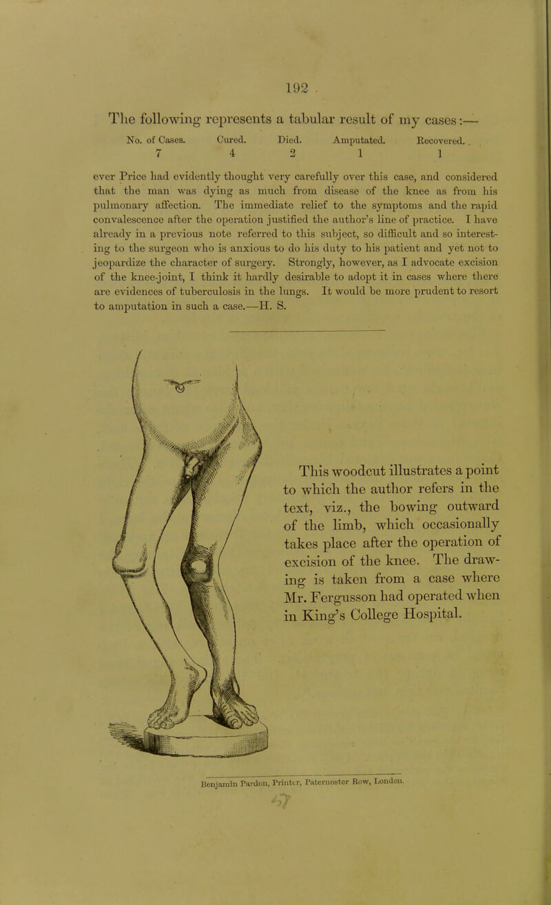 The following represents a tabular result of my cases :— No. of Cases. Cured. Died. Amputated. Recovered. 7 4 2 1 1 ever Price had evidently tliought very carefully over this case, and considered that the man was dying as much from disease of the knee as from his pulmonary affection. The immediate relief to the symptoms and the rapid convalescence after the operation justified the author's line of practice. I have already in a previous note I'eferred to this subject, so difficult and so interest- ing to the svirgeon who is anxious to do his duty to his patient and yet not to jeopardize the character of surgery. Strongly, however, as I advocate excision of the knee-joint, I think it hardly desirable to adopt it in cases where there are evidences of tuberculosis in the lungs. It would be more prudent to resort to amputation in such a case.—H. S. This woodcut illustrates a point to which the author refers in the text, viz., the bowing outward of the limb, which occasionally takes place after the operation of excision of the knee. The draw- ing is taken from a case where Mr. Fergusson had operated when in King's College Hospital. Benjamin Pardon, Printer, Paternoster Bow, London. '-7