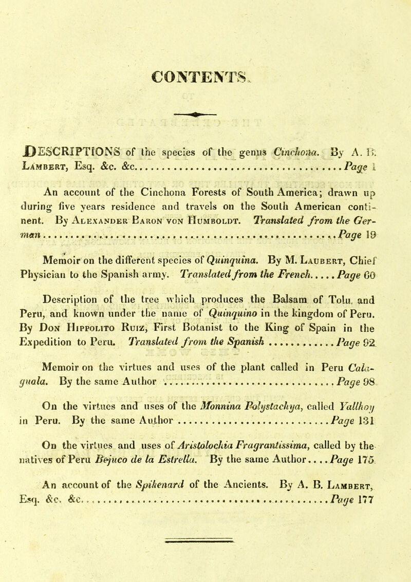 CONTENTS. DESCRIPTiONS of the species of the genus Cincho:ui. By A. B. Lambert, Esq. &c. &c Page 1 An account of the Cinchona Forests of South America; drawn up during five years residence and travels on the South American conti- nent. By Alexander Baron VON Humboldt. Translated from the Ger- man. .^,Page 19 Memoir on the different species Quinquina. By M. Laubert, Chief Physician to the Spanish army. Translated from the French Page CO Description of the tree v\'hich produces the Balsam of Tolu, and Peru, and known under the name of Quinquina in the kingdom of Peru. By Don Hippolito Ruiz, First Botanist to the King of Spain in the Expedition to Peru. Translated from the Spanish Page 92 Memoir on the virtues and uses of the plant called in Peru Cala- guala. By the same Author . Page 98 On the virtues and uses of the Monnina Polystachya, called Yallhoy in Peru. By the same AuXhor Page 131 On the virtues and uses of Aristolochia Fragrantissima, called by the natives of Peru Bejuco de la Estrellu. By the same Author.. , .Page 175 An account of the Spikenard of the Ancients. By A. B, Lambert, Esq. &c. &c., , Page 177