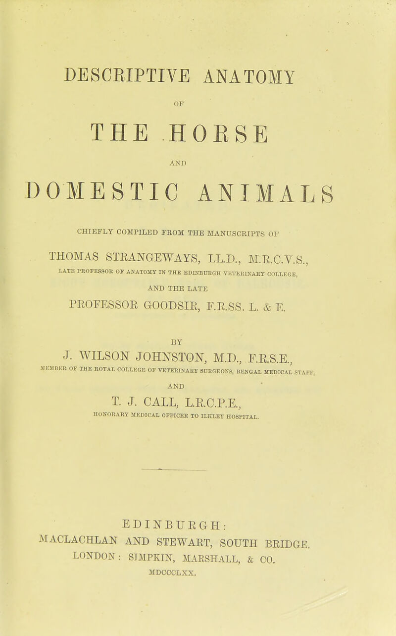 OF THE HORSE AND DOMESTIC ANIMALS CHIEFLY COMPILED FROM THE MANUSCRIPTS OF THOMAS STRANGEWAYS, LL.D., M.E.C.V.S., LATE PROFESSOK OF ANATOMY IN THE EDINBURGH VETERINARY COLLEGE. AND THE LATE PROFESSOR GOODSIR, F.R.SS. L. & E. BY J. WILSON JOHNSTON, M.D., F.K.S.E., UKMBBE OF THE ROYAL COLLEGE OF VETERINARY SURGEONS, BENGAL MEDICAL STAFF. AND T. J. CALL, L.RC.P.E, HONORARY MEDICAL OFFICER TO ILKXEY HOSPITAL. EDINBURGH: MACLACHLAN AND STEWART, SOUTH BRIDGE. LONDON: SIMPKIN, MARSHALL, & CO. MDCCCLXX.