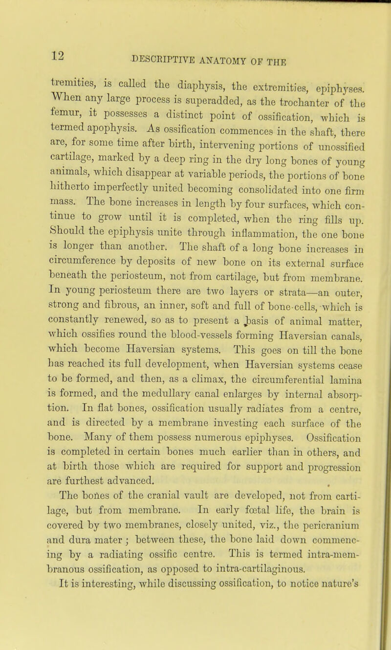 tremities, is called the diaphysis, the extremities, epiphyses. When any large process is superadded, as the trochanter of the femur, it possesses a distinct point of ossification, which is termed apophysis. As ossification commences in the shaft, there- are, for some time after birth, intervening portions of unossified cartilage, marked by a deep ring in the dry long bones of young animals, which disappear at variable periods, the portions of bone hitherto imperfectly united becoming consolidated into one firm mass. The bone increases in length by four surfaces, which con- tinue to grow until it is completed, when the ring fills up. Should the epiphysis unite through inflammation, the one bone is longer than another. The shaft of a long bone increases hi circumference by deposits of new bone on its external surface beneath the periosteum, not from cartilage, but from membrane. In young periosteum there are two layers or strata—an outer, strong and fibrous, an inner, soft and full of bone-cells, which is constantly renewed, so as to present a ,basis of animal matter, which ossifies round the blood-vessels forming Haversian canals, which become Haversian systems. This goes on till the bone has reached its full development, when Haversian systems cease to be formed, and then, as a climax, the circumferential lamina is formed, and the medullary canal enlarges by internal absorp- tion. In fiat bones, ossification usually radiates from a centre, and is directed by a membrane investing each surface of the bone. Many of them possess numerous epiphyses. Ossification is completed in certain bones much earlier than in others, and at birth those which are required for support and progression are furthest advanced. The bones of the cranial vault are developed, not from carti- lage, but from membrane. In early foetal life, the brain is covered by two membranes, closely united, viz., the pericranium and dura mater ; between these, the bone laid down commenc- ing by a radiating ossific centre. This is termed intra-mem- branous ossification, as opposed to intra-cartilaginous. It is interesting, while discussing ossification, to notice nature's