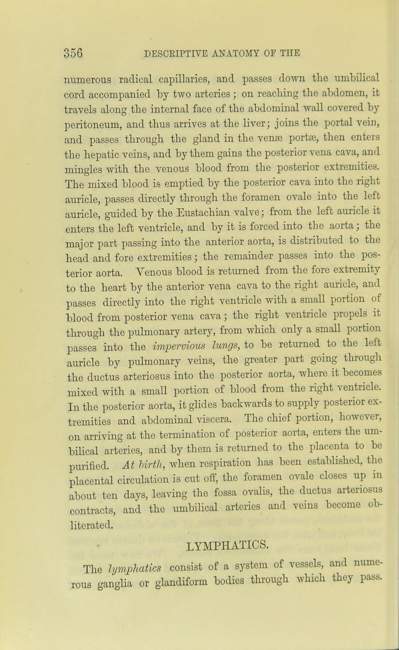numerous radical capillaries, and passes down the umbilical cord accompanied by two arteries ; on reaching the abdomen, it travels along the internal face of the abdominal wall covered by peritoneum, and thus arrives at the liver; joins the portal vein, and passes through the gland in the vense portae, then enters the hepatic veins, and by them gains the posterior vena cava, and mingles with the venous blood from the posterior extremities. The mixed blood is emptied by the posterior cava into the right auricle, passes directly through the foramen ovale into the left auricle, guided by the Eustachian valve; from the left auricle it enters the left ventricle, and by it is forced into the aorta; the major part passing into the anterior aorta, is distributed to the head and fore extremities; the remainder passes into the pos- terior aorta. Venous blood is returned from the fore extremity to the heart by the anterior vena cava to the right auricle, and passes directly into the right ventricle with a small portion of blood from posterior vena cava; the right ventricle propels it through the pulmonary artery, from which only a small portion passes into the impervious lungs, to be returned to the left auricle by pulmonary veins, the greater part going through the ductus arteriosus into the posterior aorta, where it becomes mixed with a small portion of blood from the right ventricle. In the posterior aorta, it glides backwards to supply posterior ex- tremities and abdominal viscera. The chief portion, however, on arriving at the termination of posterior aorta, enters the um- bilical arteries, and by them is returned to the placenta to be purified. At birth, when respiration has been established, the placental circulation is cut off, the foramen ovale closes up in about ten days, leaving the fossa ovalis, the ductus arteriosus contracts, and the umbilical arteries and veins become ob- literated. LYMPHATICS. The lymphatics consist of a system of vessels, and nume- rous ganglia or glandiform bodies through which they pass.