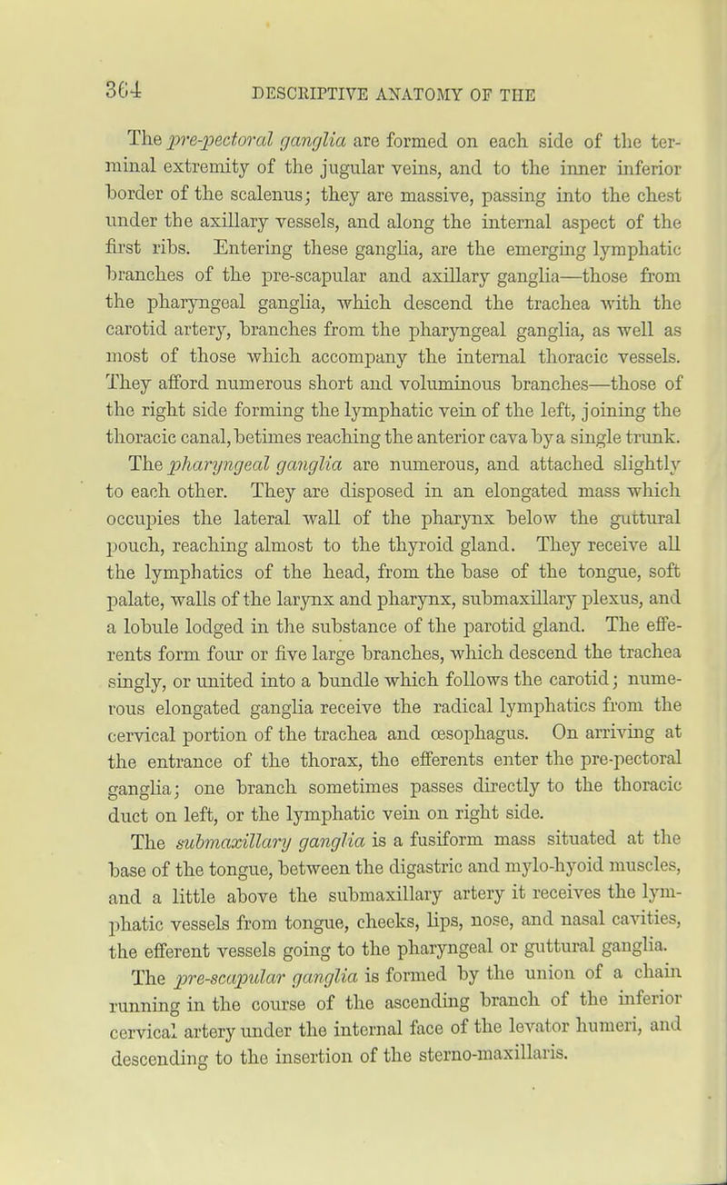The lire-pectoral ganglia are formed on each side of the ter- minal extremity of the jugular veins, and to the inner inferior border of the scalenus; they are massive, passing into the chest under the axillary vessels, and along the internal aspect of the first ribs. Entering these ganglia, are the emerging lymphatic branches of the pre-scapular and axillary ganglia—those from the pharyngeal ganglia, which descend the trachea with the carotid artery, branches from the pharyngeal ganglia, as well as most of those which accompany the internal thoracic vessels. They afford numerous short and voluminous branches—those of the right side forming the lymphatic vein of the left, joining the thoracic canal, betimes reaching the anterior cava by a single trunk. The pharyngeal ganglia are numerous, and attached slightly to each other. They are disposed in an elongated mass which occupies the lateral wall of the pharynx below the guttural pouch, reaching almost to the thyroid gland. They receive all the lymphatics of the head, from the base of the tongue, soft palate, walls of the larynx and pharynx, submaxillary plexus, and a lobule lodged in the substance of the parotid gland. The effe- rents form four or five large branches, which descend the trachea singly, or united into a bundle which follows the carotid; nume- rous elongated ganglia receive the radical lymphatics from the cervical portion of the trachea and oesophagus. On arriving at the entrance of the thorax, the efferents enter the pre-pectoral ganglia; one branch sometimes passes directly to the thoracic duct on left, or the lymphatic vein on right side. The submaxillary ganglia is a fusiform mass situated at the base of the tongue, between the digastric and mylo-hyoid muscles, and a little above the submaxillary artery it receives the lym- phatic vessels from tongue, cheeks, lips, nose, and nasal cavities, the efferent vessels going to the pharyngeal or guttural ganglia. The p>re-scapular ganglia is formed by the union of a chain running in the course of the ascending branch of the inferior cervical artery under the internal face of the levator humeri, and descending to the insertion of the sterno-maxillaris.