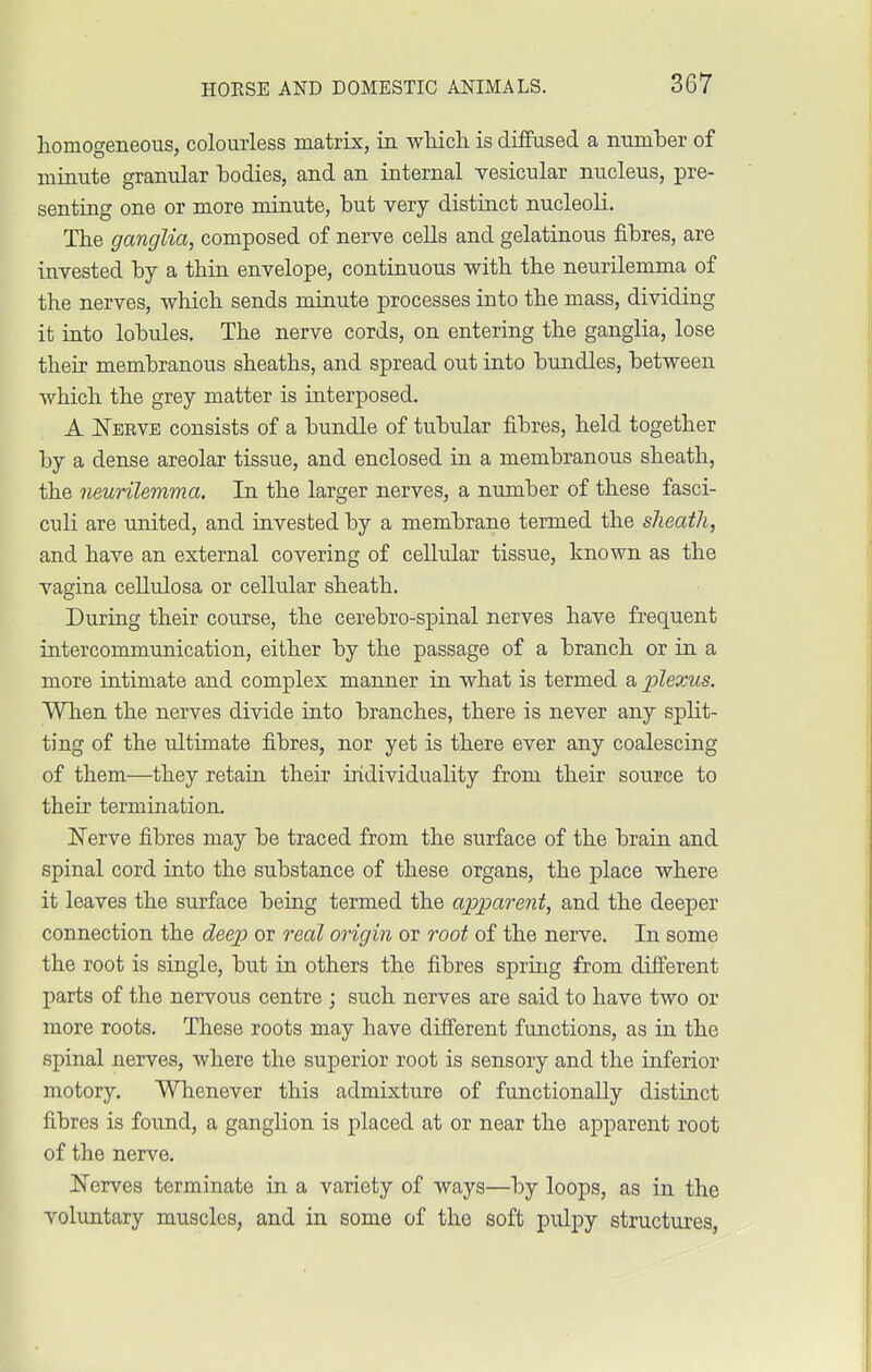 homogeneous, colourless matrix, in which is diffused a numher of minute granular hodies, and an internal vesicular nucleus, pre- senting one or more minute, hut very distinct nucleoli. The ganglia, composed of nerve cells and gelatinous fibres, are invested hy a thin envelope, continuous with the neurilemma of the nerves, which sends minute processes into the mass, dividing it into lobules. The nerve cords, on entering the ganglia, lose their membranous sheaths, and spread out into bundles, between which the grey matter is interposed. A Nerve consists of a bundle of tubular fibres, held together by a dense areolar tissue, and enclosed in a membranous sheath, the neurilemma. In the larger nerves, a number of these fasci- culi are united, and invested by a membrane termed the sheath, and have an external covering of cellular tissue, known as the vagina cellulosa or cellular sheath. During their course, the cerebro-spinal nerves have frequent intercommunication, either by the passage of a branch or in a more intimate and complex manner in what is termed a plexus. When the nerves divide into branches, there is never any split- ting of the ultimate fibres, nor yet is there ever any coalescing of them—they retain their individuality from their source to their termination. Nerve fibres may be traced from the surface of the brain and spinal cord into the substance of these organs, the place where it leaves the surface being termed the apparent, and the deeper connection the deep or real origin or root of the nerve. In some the root is single, but in others the fibres spring from different parts of the nervous centre ; such nerves are said to have two or more roots. These roots may have different functions, as in the spinal nerves, where the superior root is sensory and the inferior motory. Whenever this admixture of functionally distinct fibres is found, a ganglion is placed at or near the apparent root of the nerve. Nerves terminate in a variety of ways—by loops, as in the voluntary muscles, and in some of the soft pulpy structures,