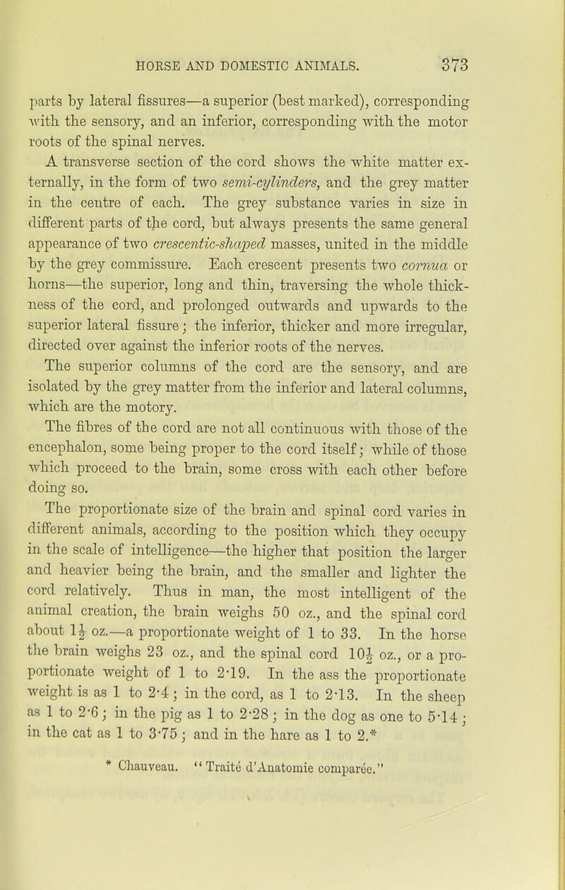 parts by lateral fissures—a superior (Lest marked), corresponding with the sensory, and an inferior, corresponding with the motor roots of the spinal nerves. A transverse section of the cord shows the white matter ex- ternally, in the form of two semi-cylinders, and the grey matter in the centre of each. The grey substance varies in size in different parts of the cord, but always presents the same general appearance of two crescentic-shaped masses, united in the middle by the grey commissure. Each crescent presents two comua or horns—the superior, long and thin, traversing the whole thick- ness of the cord, and prolonged outwards and upwards to the superior lateral fissure; the inferior, thicker and more irregular, directed over against the inferior roots of the nerves. The superior columns of the cord are the sensory, and are isolated by the grey matter from the inferior and lateral columns, which are the motory. The fibres of the cord are not all continuous with those of the encephalon, some being proper to the cord itself; while of those which proceed to the brain, some cross with each other before doing so. The proportionate size of the brain and spinal cord varies in different animals, according to the position which they occupy in the scale of intelligence—the higher that position the larger and heavier being the brain, and the smaller and lighter the cord relatively. Thus in man, the most intelligent of the animal creation, the brain weighs 50 oz., and the spinal cord about 1£ oz.—a proportionate weight of 1 to 33. In the horse the brain weighs 23 oz., and the spinal cord 10 J oz., or a pro- portionate weight of 1 to 2-19. In the ass the proportionate weight is as 1 to 2-4; in the cord, as 1 to 2-13. In the sheep as 1 to 2-6; in the pig as 1 to 2-28; in the dog as one to 5*14; in the cat as 1 to 3-75; and in the hare as 1 to 2* * Chauveau.  Traite d'Auatomie comparce.