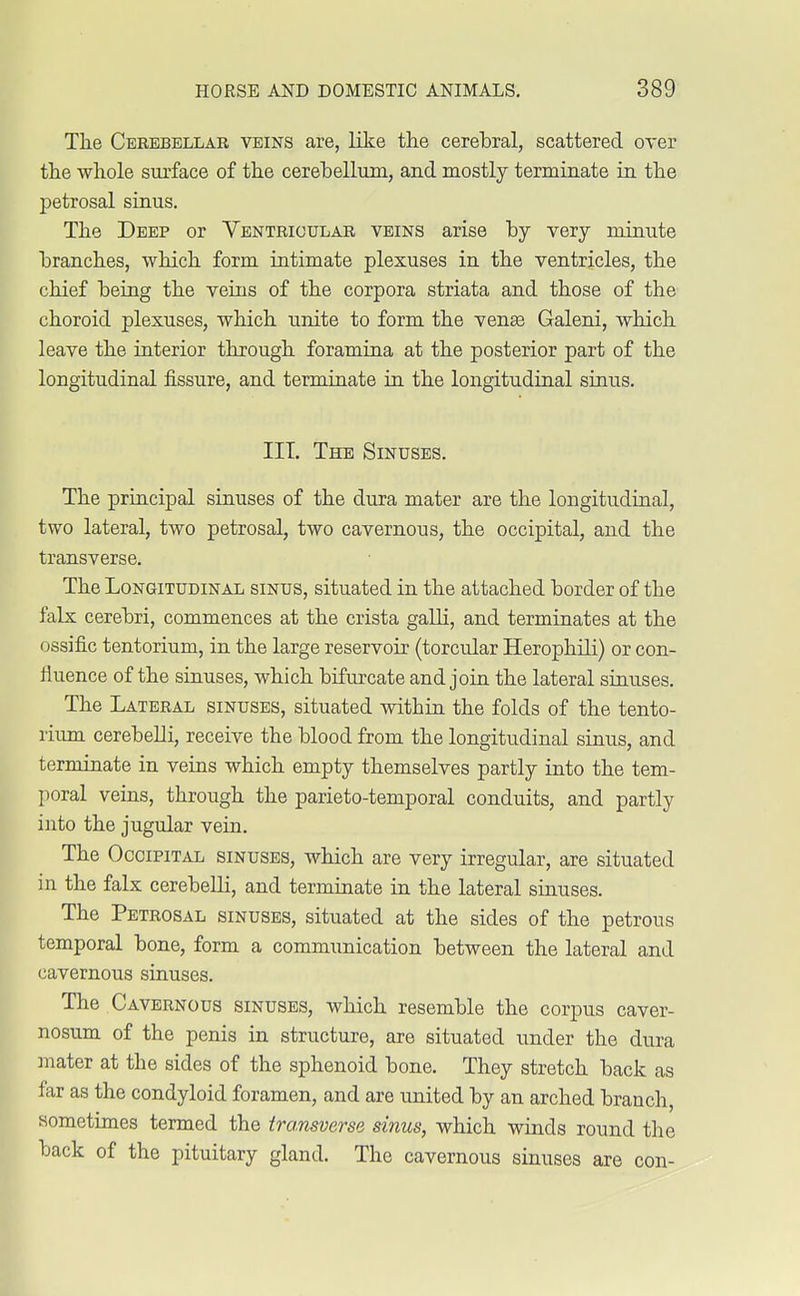 The Cerebellar veins are, like the cerebral, scattered over the whole surface of the cerebellum, and mostly terminate in the petrosal sinus. The Deep or Ventricular veins arise by very minute branches, which form intimate plexuses in the ventricles, the chief being the veins of the corpora striata and those of the choroid plexuses, which unite to form the venae Galeni, which leave the interior through foramina at the posterior part of the longitudinal fissure, and terminate in the longitudinal sinus. III. The Sinuses. The principal sinuses of the dura mater are the longitudinal, two lateral, two petrosal, two cavernous, the occipital, and the transverse. The Longitudinal sinus, situated in the attached border of the falx cerebri, commences at the crista galli, and terminates at the ossific tentorium, in the large reservoir (torcular Herophili) or con- fluence of the sinuses, which bifurcate and join the lateral sinuses. The Lateral sinuses, situated within the folds of the tento- rium cerebelli, receive the blood from the longitudinal sinus, and terminate in veins which empty themselves partly into the tem- poral veins, through the parieto-temporal conduits, and partly into the jugular vein. The Occipital sinuses, which are very irregular, are situated in the falx cerebelli, and terminate in the lateral sinuses. The Petrosal sinuses, situated at the sides of the petrous temporal bone, form a communication between the lateral and cavernous sinuses. The Cavernous sinuses, which resemble the corpus caver- nosum of the penis in structure, are situated under the dura mater at the sides of the sphenoid bone. They stretch back as far as the condyloid foramen, and are united by an arched branch, sometimes termed the transverse sinus, which winds round the back of the pituitary gland. The cavernous sinuses are con-