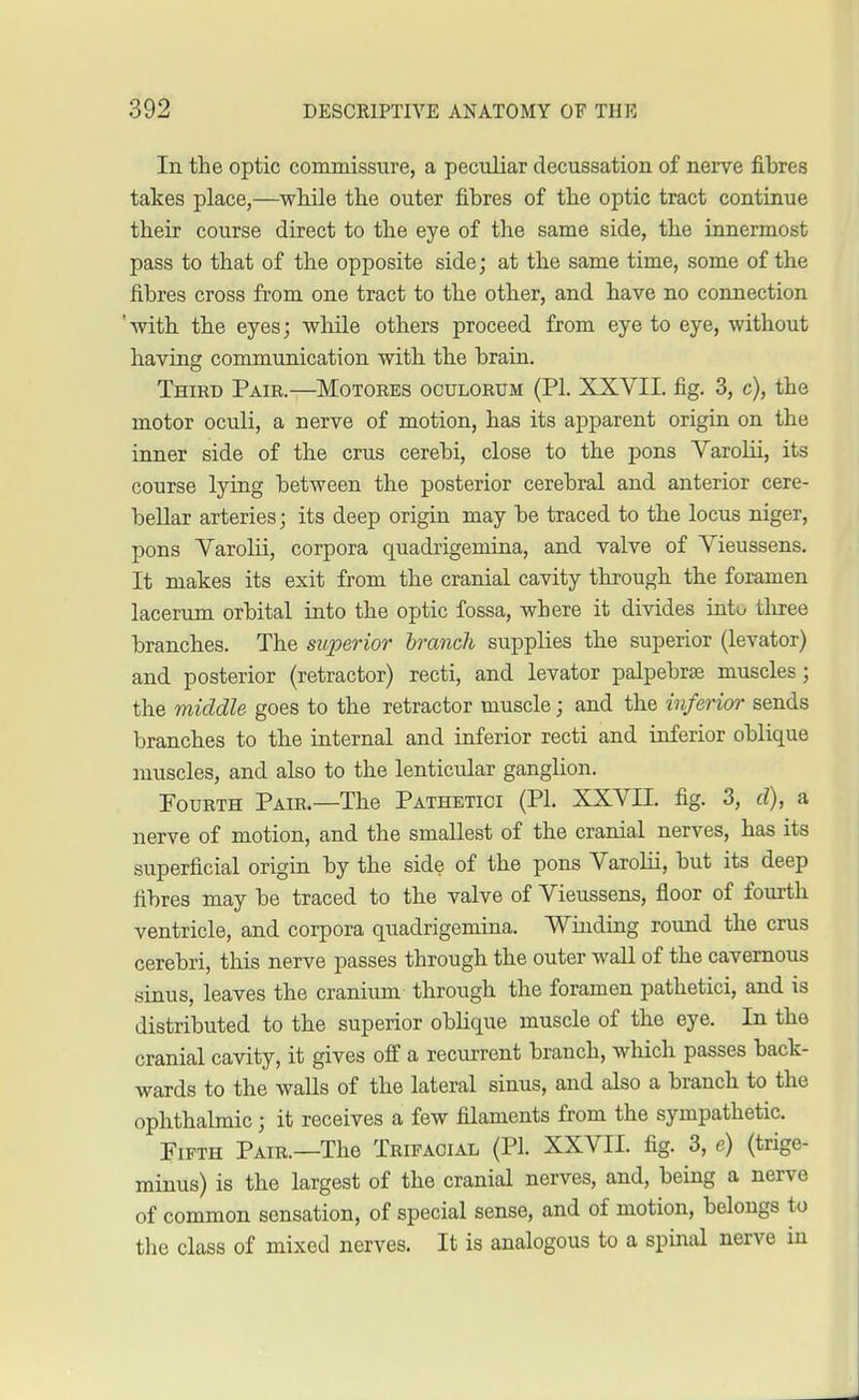 In the optic commissure, a peculiar decussation of nerve fibres takes place,—while the outer fibres of the optic tract continue their course direct to the eye of the same side, the innermost pass to that of the opposite side; at the same time, some of the fibres cross from one tract to the other, and have no connection 'with the eyes; while others proceed from eye to eye, without having communication with the brain. Third Pair.—Motores oculorum (PL XXVII. fig. 3, c), the motor oculi, a nerve of motion, has its apparent origin on the inner side of the crus cerebi, close to the pons Varolii, its course lying between the posterior cerebral and anterior cere- bellar arteries; its deep origin may be traced to the locus niger, pons Varolii, corpora quadrigemina, and valve of Vieussens. It makes its exit from the cranial cavity through the foramen lacerum orbital into the optic fossa, where it divides into three branches. The superior branch supplies the superior (levator) and posterior (retractor) recti, and levator palpebrae muscles; the middle goes to the retractor muscle; and the inferior sends branches to the internal and inferior recti and inferior oblique muscles, and also to the lenticular ganglion. Fourth Pair.—The Pathetici (PL XXVII. fig. 3, d), a nerve of motion, and the smallest of the cranial nerves, has its superficial origin by the side of the pons Varolii, but its deep fibres may be traced to the valve of Vieussens, floor of fourth ventricle, and corpora quadrigemina. Winding round the crus cerebri, this nerve passes through the outer wall of the cavernous sinus, leaves the cranium through the foramen pathetici, and is distributed to the superior oblique muscle of the eye. In the cranial cavity, it gives off a recurrent branch, which passes back- wards to the walls of the lateral sinus, and also a branch to the ophthalmic; it receives a few filaments from the sympathetic. Fifth Pair.—The Trifacial (PL XXVII. fig. 3, e) (trige- minus) is the largest of the cranial nerves, and, being a nerve of common sensation, of special sense, and of motion, belongs to the class of mixed nerves. It is analogous to a spinal nerve in