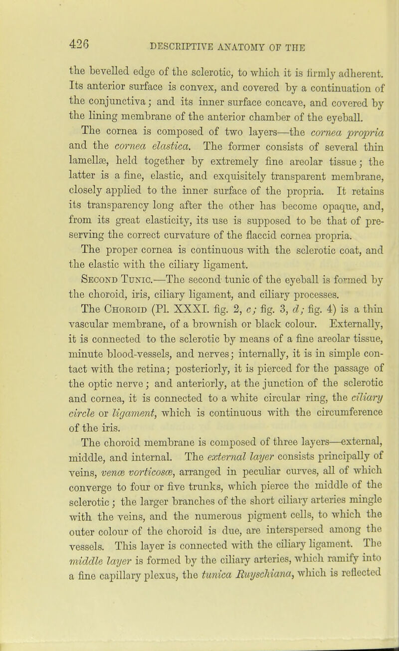 the bevelled edge of the sclerotic, to which it is iirmly adherent. Its anterior surface is convex, and covered by a continuation of the conjunctiva; and its inner surface concave, and covered by the lining membrane of the anterior chamber of the eyeball. The cornea is composed of two layers—the cornea propria and the cornea elastica. The former consists of several thin lamellae, held together by extremely fine areolar tissue; the latter is a fine, elastic, and exquisitely transparent membrane, closely applied to the inner surface of the propria. It retains its transparency long after the other has become opaque, and, from its great elasticity, its use is supposed to be that of pre- serving the correct curvature of the flaccid cornea propria. The proper cornea is continuous with the sclerotic coat, and the elastic with the ciliary ligament. Second Tunic.—The second tunic of the eyeball is formed by the choroid, iris, ciliary ligament, and ciliary processes. The Choroid (PL XXXI. fig. 2, c; fig. 3, d; fig. 4) is a thin vascular membrane, of a brownish or black colour. Externally, it is connected to the sclerotic by means of a fine areolar tissue, minute blood-vessels, and nerves; internally, it is in simple con- tact with tbe retina; posteriorly, it is pierced for the passage of the optic nerve; and anteriorly, at the junction of the sclerotic and cornea, it is connected to a white circular ring, the ciliary circle or ligament, which is continuous with the circumference of the iris. The choroid membrane is composed of three layers—external, middle, and internal. The external layer consists principally of veins, vence vorticosw, arranged in peculiar curves, all of which converge to four or five trunks, which pierce the middle of the sclerotic; the larger branches of the short ciliary arteries mingle with the veins, and the numerous pigment cells, to which the outer colour of the choroid is due, are interspersed among the vessels. This layer is connected with the ciliary ligament. Tbe middle layer is formed by the ciliary arteries, which ramify into a fine capillary plexus, the tunica Ruyscliiana, which is reflected