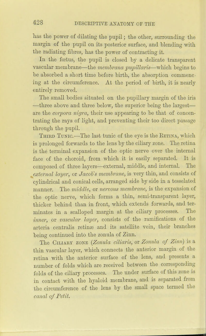 has the power of dilating the pupil; the other, surrounding the margin of the pupil on its posterior surface, and blending with the radiating fibres, has the power of contracting it. In the foetus, the pupil is closed by a delicate transparent vascular membrane—the membrana pupillaris—which begins to be absorbed a short time before birth, the absorption commenc- ing at the circumference. At the period of birth, it is nearly entirely removed. The small bodies situated on the pupillary margin of the iris —three above and three below, the superior being the largest— are the corpora nigra, their use appearing to be that of concen- trating the rays of light, and preventing their too direct passage through the pupil. Thied Tunic.—The last tunic of the eye is the Eetina, which is prolonged forwards to the lens by the ciliary zone. The retina is the terminal expansion of the optic nerve over the internal face of the choroid, from which it is easily separated. It is composed of three layers—external, middle, and internal. The ^external layer, or Jacob's membrane, is very thin, and consists of cylindrical and conical cells, arranged side by side in a tesselated manner. The middle, or nervous membrane, is the expansion of the optic nerve, which forms a thin, semi-transparent layer, thicker behind than in front, which extends forwards, and ter- minates in a scalloped margin at the ciliary processes. The inner, or vascular layer, consists of the ramifications of the arteria centralis retina? and its satellite vein, their branches being continued into the zonula of Zinn. The Ciliary zone {Zonula ciliaris, or Zonula of Zinn) is a thin vascular layer, which connects the anterior margin of the retina with the anterior surface of the lens, and presents a number of folds which are received between the corresponding folds of the ciliary processes. The under surface of this zone is in contact with the hyaloid membrane, and is separated from the circumference of the lens by the small space termed the canal of Petit.
