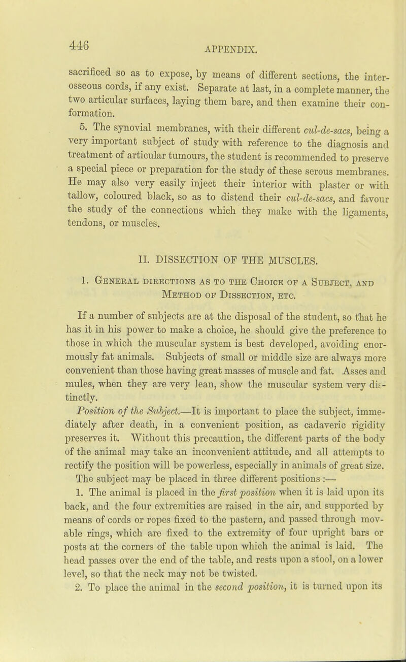 APPENDIX. sacrificed so as to expose, by means of different sections, the inter- osseous cords, if any exist. Separate at last, in a complete manner, the two articular surfaces, laying them bare, and then examine their con- formation. 5. The synovial membranes, with their different cul-de-sacs, being a very important subject of study with reference to the diagnosis and treatment of articular tumours, the student is recommended to preserve a special piece or preparation for the study of these serous membranes. He may also very easily inject their interior with plaster or with tallow, coloured black, so as to distend their cul-de-sacs, and favour the study of the connections which they make with the ligaments, tendons, or muscles. II. DISSECTION OF THE MUSCLES. 1. General directions as to the Choice of a Subject, and Method of Dissection, etc. If a number of subjects are at the disposal of the student, so that he has it in his power to make a choice, he should give the preference to those in which the muscular system is best developed, avoiding enor- mously fat animals. Subjects of small or middle size are always more convenient than those having great masses of muscle and fat. Asses and mules, when they are very lean, show the muscular system very dis- tinctly. Position of the Subject.—It is important to place the subject, imme- diately after death, in a convenient position, as cadaveric rigidity preserves it. Without this precaution, the different parts of the body of the animal may take an inconvenient attitude, and all attempts to rectify the position will be powerless, especially in animals of great size. The subject may be placed in three different positions :— 1. The animal is placed in the first position when it is laid upon it s back, and the four extremities are raised in the air, and supported by means of cords or ropes fixed to the pastern, and passed through mov- able rings, which are fixed to the extremity of four upright bars or posts at the corners of the table upon which the animal is laid. The head passes over the end of the table, and rests upon a stool, on a lower level, so that the neck may not be twisted. 2. To place the animal in the second position, it is turned upon its