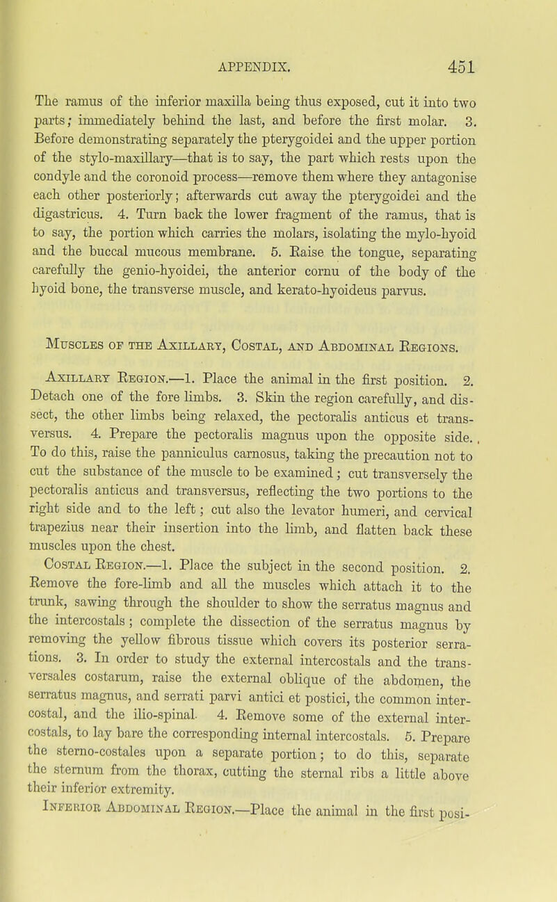 The ramus of the inferior maxilla being thus exposed, cut it into two parts; immediately behind the last, and before the first molar. 3. Before demonstrating separately the pterygoidei and the upper portion of the stylo-maxillary—that is to say, the part which rests upon the condyle and the coronoid process—remove them where they antagonise each other posteriorly; afterwards cut away the pterygoidei and the digastricus. 4. Turn back the lower fragment of the ramus, that is to say, the portion which carries the molars, isolating the mylo-hyoid and the buccal mucous membrane. 5. Eaise the tongue, separating carefully the genio-hyoidei, the anterior cornu of the body of the Lyoid bone, the transverse muscle, and kerato-hyoideus parvus. Muscles of the Axillary, Costal, and Abdominal Eegions. Axillary Eegion.—1. Place the animal in the first position. 2. Detach one of the fore limbs. 3. Skin the region carefully, and dis- sect, the other limbs being relaxed, the pectoralis anticus et trans- versa. 4. Prepare the pectoralis magnus upon the opposite side., To do this, raise the panniculus carnosus, taking the precaution not to cut the substance of the muscle to be examined; cut transversely the pectoralis anticus and transversus, reflecting the two portions to the right side and to the left; cut also the levator humeri, and cervical trapezius near their insertion into the limb, and flatten back these muscles upon the chest. Costal Eegion.—1. Place the subject in the second position. 2. Eemove the fore-limb and all the muscles which attach it to the trunk, sawing through the shoulder to show the serratus magnus and the intercostals; complete the dissection of the serratus magnus by removing the yellow fibrous tissue which covers its posterior serra- tions. 3. In order to study the external intercostals and the trans- versales costarum, raise the external oblique of the abdomen, the serratus magnus, and serrati parvi antici et postici, the common inter- costal, and the ilio-spinal. 4. Eemove some of the external inter- costals, to lay bare the corresponding internal intercostals. 5. Prepare the sterno-costales upon a separate portion; to do this, separate the^ sternum from the thorax, cutting the sternal ribs a little above their inferior extremity. Inferior Abdominal Eegion.—Place the animal in the first posi-