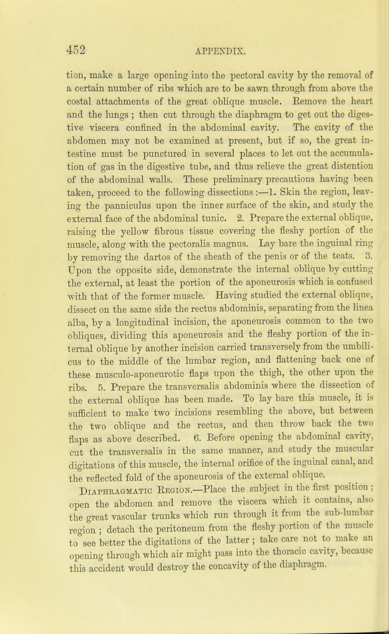 tion, make a large opening into the pectoral cavity by the removal of a certain number of ribs which are to be sawn through from above the costal attachments of the great oblique muscle. Remove the heart and the lungs ; then cut through the diaphragm to get out the diges- tive viscera confined in the abdominal cavity. The cavity of the abdomen may not be examined at present, but if so, the great in- testine must be punctured in several places to let out the accumula- tion of gas in the digestive tube, and thus relieve the great distention of the abdominal walls. These preliminary precautions having been taken, proceed to the following dissections :—1. Skin the region, leav- ing the panniculus upon the inner surface of the skin, and study the external face of the abdominal tunic. 2. Prepare the external oblique, raising the yellow fibrous tissue covering the fleshy portion of the muscle, along with the pectoralis magnus. Lay bare the inguinal ring by removing the dartos of the sheath of the penis or of the teats. 3. Upon the opposite side, demonstrate the internal oblique by cutting the external, at least the portion of the aponeurosis which is confused with that of the former muscle. Having studied the external oblique, dissect on the same side the rectus abdominis, separating from the linea alba, by a longitudinal incision, the aponeurosis common to the two obliques, dividing this aponeurosis and the fleshy portion of the in- ternal oblique by another incision carried transversely from the umbili- cus to the middle of the lumbar region, and flattening back one of these musculo-aponeurotic flaps upon the thigh, the other upon the ribs. 5. Prepare the transversalis abdominis where the dissection of the external oblique has been made. To lay bare this muscle, it is sufficient to make two incisions resembbng the above, but between the two oblique and the rectus, and then throw back the two flaps as above described. 6. Before opening the abdominal cavity, cut the transversalis in the same manner, and study the muscular digitations of this muscle, the internal orifice of the inguinal canal, and the reflected fold of the aponeurosis of the external oblique. Diaphragmatic Region.—Place the subject in the first position ; open the abdomen and remove the viscera which it contains, also the great vascular trunks which run through it from the sub-lumbar region ; detach the peritoneum from the fleshy portion of the muscle to°see better the digitations of the latter ; take care not to make an opening through which air might pass into the thoracic cavity, because this accident would destroy the concavity of the diaphragm.