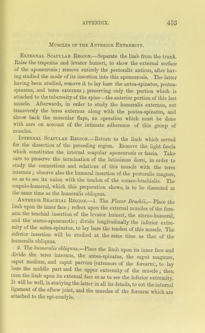 Muscles of the Anterior Extremity. External Scapular Kegion.—Separate the limb from the trunk. Eaise the trapezius and levator humeri, to show the external surface of the aponeurosis; remove entirely the pectoralis anticus, after hav- ing studied the mode of its insertion into this aponeurosis. The latter having been studied, remove it to lay bare the antea-spinatus, postea- spinatus, and teres externus ; preserving only the portion which is attached to the tuberosity of the spine—the anterior portion of this last muscle. Afterwards, in order to study the humeralis externus, cut transversly the teres externus along with the postea-spinatus, and throw back the muscular flaps, an operation which must be done with care on account of the intimate adherence of this group of muscles. Internal Scapular Eegion.—Eetum to the limb which served for the dissection of the preceding region. Eemove the light fascia which constitutes the internal scapular aponeurosis or fascia. Take care to preserve the termination of the latissimus dorsi, in order to study the connections and relations of this muscle with the teres internus; observe also the humeral insertion of the pectoralis magnus, so as to see its union with the tendon of the coraco-brachialis. The scapulo-humeral, which this preparation shows, is to be dissected at the same time as the humeralis obliquus. Anterior Brachial Eegion.—1. The Flexor Brachii.—Ph.ce the limb upon its inner face ; reflect upon the external muscles of the fore- arm the brachial insertion of the levator humeri, the sterno-humeral, and the sterno-aponeurotic; divide longitudinally the inferior extre- mity of the antea-spinatus, to lay bare the tendon of this muscle. The inferior insertion will be studied at the same time as that of the humeralis obliquus. ^ 2. The humeralis obliquus.—Place the limb upon its inner face and divide the teres internus, the antea-spinatus, the caput magnum, caput medium, and caput parvum (extensors of the forearm), to lay bare the middle part and the upper extremity of the muscle ; then turn the limb upon its external face so as to see the inferior extremity. It will be well, in studying the latter in all its details, to cut the internal ligament of the elbow joint, and the muscles of the forearm which are attached to the epi-condyle.