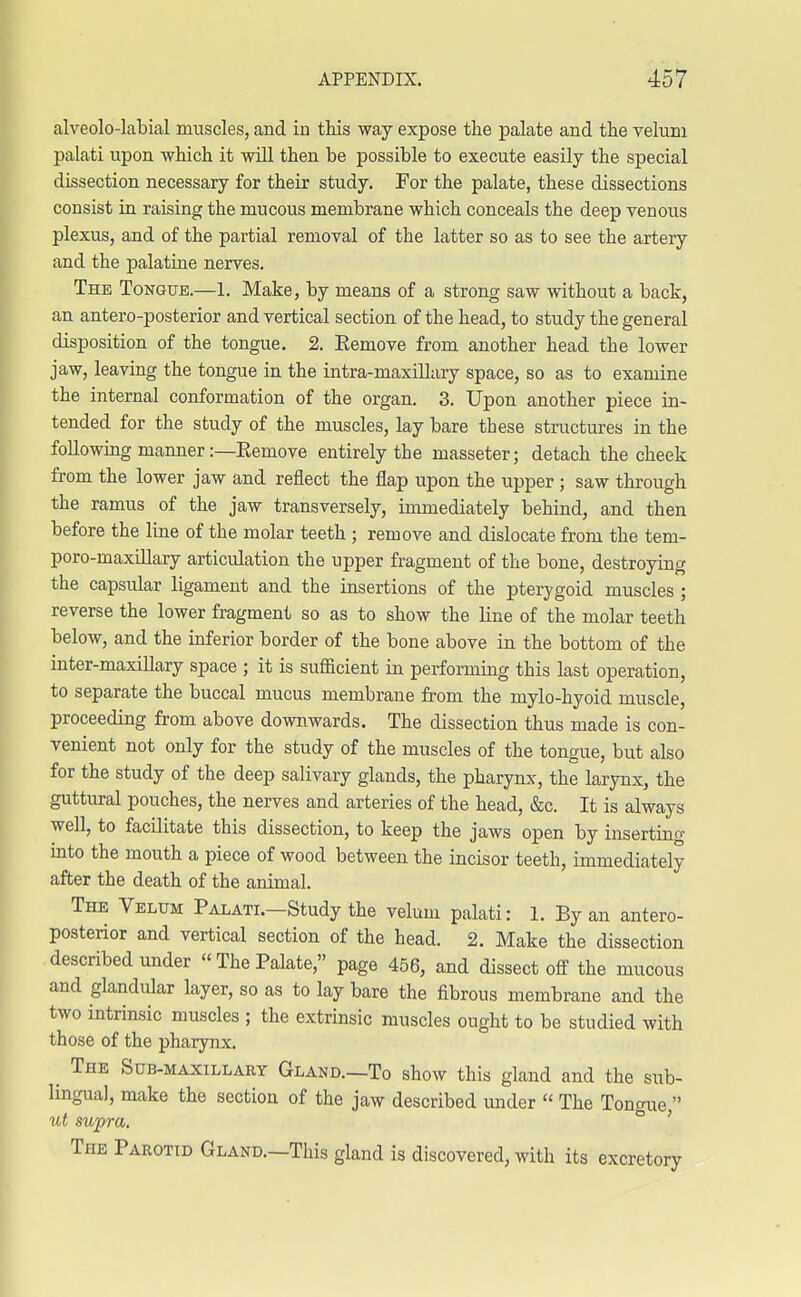 alveolo-labial muscles, and in this way expose the palate and the velum palati upon which it will then be possible to execute easily the special dissection necessary for their study. For the palate, these dissections consist in raising the mucous membrane which conceals the deep venous plexus, and of the partial removal of the latter so as to see the artery and the palatine nerves. The Tongue.—1. Make, by means of a strong saw without a back, an antero-posterior and vertical section of the head, to study the general disposition of the tongue. 2. Remove from another head the lower jaw, leaving the tongue in the intra-maxillary space, so as to examine the internal conformation of the organ. 3. Upon another piece in- tended for the study of the muscles, lay bare these structures in the following manner:—Eemove entirely the masseter; detach the cheek from the lower jaw and reflect the flap upon the upper ; saw through the ramus of the jaw transversely, immediately behind, and then before the line of the molar teeth ; remove and dislocate from the tem- poro-maxillary articulation the upper fragment of the bone, destroying the capsular ligament and the insertions of the pterygoid muscles ; reverse the lower fragment so as to show the line of the molar teeth below, and the inferior border of the bone above in the bottom of the inter-maxillary space ; it is sufficient in performing this last operation, to separate the buccal mucus membrane from the mylo-hyoid muscle, proceeding from above downwards. The dissection thus made is con- venient not only for the study of the muscles of the tongue, but also for the study of the deep salivary glands, the pharynx, the larynx, the guttural pouches, the nerves and arteries of the head, &c. It is always well, to facilitate this dissection, to keep the jaws open by inserting into the mouth a piece of wood between the incisor teeth, immediately after the death of the animal. The Velum Palati.—Study the velum palati: 1. By an antero- posterior and vertical section of the head. 2. Make the dissection described under « The Palate, page 456, and dissect off the mucous and glandular layer, so as to lay bare the fibrous membrane and the two intrinsic muscles ; the extrinsic muscles ought to be studied with those of the pharynx. _ The Sub-maxillary Gland.—To show this gland and the sub- lingual, make the section of the jaw described under  The Tongue  ut supra. The Parotid Gland.—This gland is discovered, with its excretory
