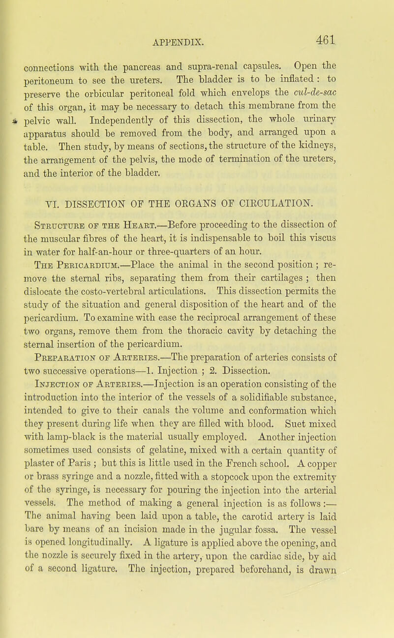 connections with the pancreas and supra-renal capsules. Open the peritoneum to see the ureters. The bladder is to be inflated : to preserve the orbicular peritoneal fold which envelops the cul-de-sac of this organ, it may be necessary to detach this membrane from the pelvic wall. Independently of this dissection, the whole urinary apparatus should be removed from the body, and arranged upon a table. Then study, by means of sections, the structure of the kidneys, the arrangement of the pelvis, the mode of termination of the ureters, and the interior of the bladder. VI. DISSECTION OF THE ORGANS OF CIRCULATION. Structure of the Heart.—Before proceeding to the dissection of the muscular fibres of the heart, it is indispensable to boil this viscus in water for half-an-hour or three-quarters of an hour. The Pericardium.—Place the animal in the second position ; re- move the sternal ribs, separating them from their cartilages ; then dislocate the costo-vertebral articulations. This dissection permits the study of the situation and general disposition of the heart and of the pericardium. To examine with ease the reciprocal arrangement of these two organs, remove them from the thoracic cavity by detaching the sternal insertion of the pericardium. Preparation of Arteries.—The preparation of arteries consists of two successive operations—1. Injection ; 2. Dissection. Injection of Arteries.—Injection is an operation consisting of the introduction into the interior of the vessels of a sohdifiable substance, intended to give to their canals the volume and conformation which they present during life when they are filled with blood. Suet mixed with lamp-black is the material usually employed. Another injection sometimes used consists of gelatine, mixed with a certain quantity of plaster of Paris ; but this is little used in the French school. A copper or brass syringe and a nozzle, fitted with a stopcock upon the extremity of the syringe, is necessary for pouring the injection into the arterial vessels. The method of making a general injection is as follows:— The animal having been laid upon a table, the carotid artery is laid bare by means of an incision made in the jugular fossa. The vessel is opened longitudinally. A ligature is applied above the opening, and the nozzle is securely fixed in the artery, upon the cardiac side, by aid of a second ligature. The injection, prepared beforehand, is drawn