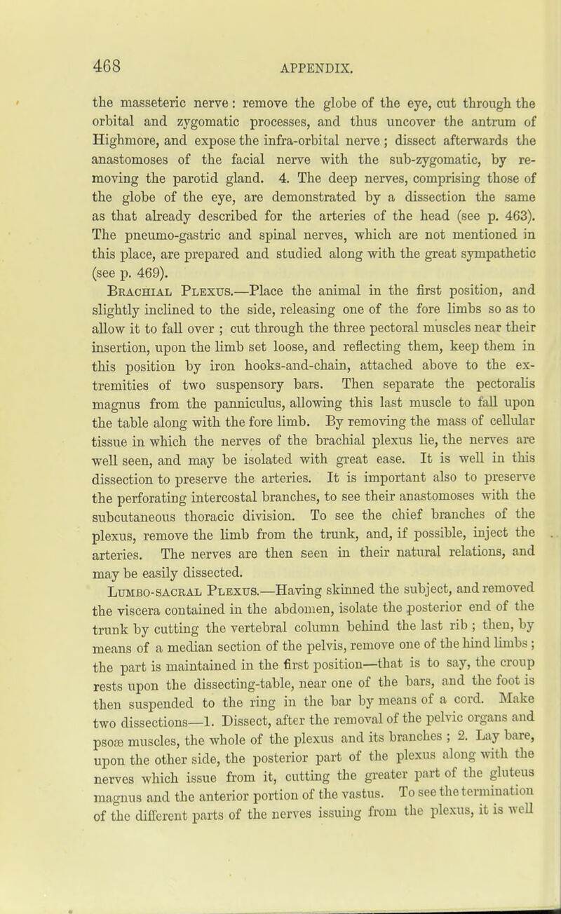 the masseteric nerve: remove the globe of the eye, cut through the orbital and zygomatic processes, and thus uncover the antrum of Highmore, and expose the infra-orbital nerve; dissect afterwards the anastomoses of the facial nerve with the sub-zygomatic, by re- moving the parotid gland. 4. The deep nerves, comprising those of the globe of the eye, are demonstrated by a dissection the same as that already described for the arteries of the head (see p. 463). The pneumo-gastric and spinal nerves, which are not mentioned in this place, are prepared and studied along with the great sympathetic (see p. 469). Brachial Plexus.—Place the animal in the first position, and slightly inclined to the side, releasing one of the fore limbs so as to allow it to fall over ; cut through the three pectoral muscles near their insertion, upon the limb set loose, and reflecting them, keep them in this position by iron hooks-and-chain, attached above to the ex- tremities of two suspensory bars. Then separate the pectoraUs magnus from the panniculus, allowing this last muscle to fall upon the table along with the fore limb. By removing the mass of cellular tissue in which the nerves of the brachial plexus lie, the nerves are well seen, and may be isolated with great ease. It is well in this dissection to preserve the arteries. It is important also to preserve the perforating intercostal branches, to see their anastomoses with the subcutaneous thoracic division. To see the chief branches of the plexus, remove the limb from the trunk, and, if possible, inject the arteries. The nerves are then seen in their natural relations, and may be easily dissected. Lumbosacral Plexus.—Having skinned the subject, and removed the viscera contained in the abdomen, isolate the posterior end of the trunk by cutting the vertebral column behind the last rib ; then, by means of a median section of the pelvis, remove one of the hind limbs ; the part is maintained in the first position—that is to say, the croup rests upon the dissecting-table, near one of the bars, and the foot is then suspended to the ring in the bar by means of a cord. Make two dissections—1. Dissect, after the removal of the pelvic organs and psoai muscles, the whole of the plexus and its branches ; 2. Lay bare, upon the other side, the posterior part of the plexus along with the nerves which issue from it, cutting the greater part of the gluteus magnus and the anterior portion of the vastus. To see the termination of the different parts of the nerves issuing from the plexus, it is well
