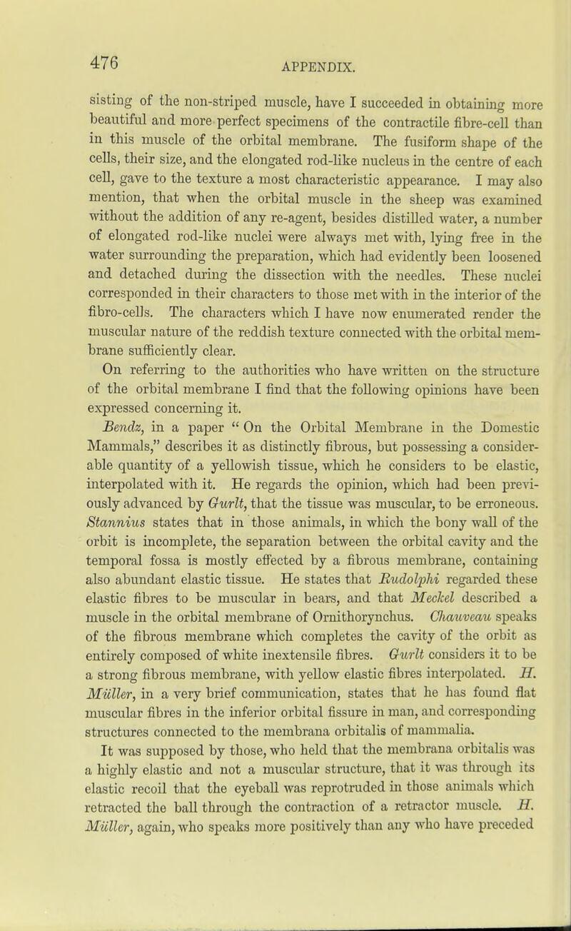 sisting of the non-striped muscle, have I succeeded in obtaining more beautiful and more perfect specimens of the contractile fibre-cell than in this muscle of the orbital membrane. The fusiform shape of the cells, their size, and the elongated rod-like nucleus in the centre of each cell, gave to the texture a most characteristic appearance. I may also mention, that when the orbital muscle in the sheep was examined without the addition of any re-agent, besides distilled water, a number of elongated rod-like nuclei were always met with, lying free in the water surrounding the preparation, which had evidently been loosened and detached during the dissection with the needles. These nuclei corresponded in their characters to those met with in the interior of the fibro-cells. The characters which I have now enumerated render the muscidar nature of the reddish texture connected with the orbital mem- brane sufficiently clear. On referring to the authorities who have written on the structure of the orbital membrane I find that the following opinions have been expressed concerning it. Bendz, in a paper  On the Orbital Membrane in the Domestic Mammals, describes it as distinctly fibrous, but possessing a consider- able quantity of a yellowish tissue, which he considers to be elastic, interpolated with it. He regards the opinion, which had been previ- ously advanced by Gurlt, that the tissue was muscular, to be erroneous. Stannius states that in those animals, in which the bony wall of the orbit is incomplete, the separation between the orbital cavity and the temporal fossa is mostly effected by a fibrous membrane, containing also abundant elastic tissue. He states that Mudotyhi regarded these elastic fibres to be muscular in bears, and that Meckel described a muscle in the orbital membrane of Ornithorynchus. Ciiauveau speaks of the fibrous membrane which completes the cavity of the orbit as entirely composed of white inextensile fibres. Gurlt considers it to be a strong fibrous membrane, with yellow elastic fibres interpolated. H. Micller, in a very brief communication, states that he has found flat muscular fibres in the inferior orbital fissure in man, and corresponding structures connected to the membrana orbitalis of mammalia. It was supposed by those, who held that the membrana orbitalis was a highly elastic and not a muscular structure, that it was through its elastic recoil that the eyeball was reprotruded in those animals which retracted the ball through the contraction of a retractor muscle. H. Miiller, again, who speaks more positively than any who have preceded