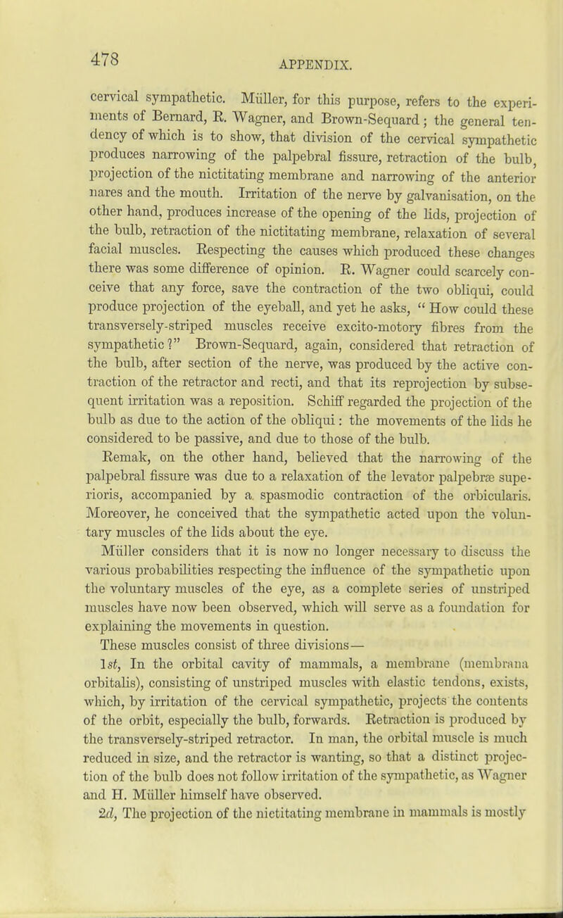 cervical sympathetic. Miiller, for this purpose, refers to the experi- ments of Bernard, R. Wagner, and Brown-Sequard; the general ten- dency of which is to show, that division of the cervical sympathetic produces narrowing of the palpebral fissure, retraction of the bulb projection of the nictitating membrane and narrowing of the anterior nares and the mouth. Irritation of the nerve by galvanisation, on the other hand, produces increase of the opening of the lids, projection of the bulb, retraction of the nictitating membrane, relaxation of several facial muscles. Respecting the causes which produced these changes there was some difference of opinion. R. Wagner could scarcely con- ceive that any force, save the contraction of the two obliqui, could produce projection of the eyeball, and yet he asks,  How could these transversely-striped muscles receive excito-motory fibres from the sympathetic? Brown-Sequard, again, considered that retraction of the bulb, after section of the nerve, was produced by the active con- traction of the retractor and recti, and that its reprojection by subse- quent irritation was a reposition. Schiff regarded the projection of the bulb as due to the action of the obliqui: the movements of the lids he considered to be passive, and due to those of the bulb. Remak, on the other hand, believed that the narrowing of the palpebral fissure was due to a relaxation of the levator palpebrse supe- rioris, accompanied by a. spasmodic contraction of the orbicularis. Moreover, he conceived that the sympathetic acted upon the volun- tary muscles of the lids about the eye. Miiller considers that it is now no longer necessaiy to discuss the various probabilities respecting the influence of the sympathetic upon the voluntary muscles of the eye, as a complete series of unstri])ed muscles have now been observed, which will serve as a foundation for explaining the movements in question. These muscles consist of three divisions— 1st, In the orbital cavity of mammals, a membrane (membrana orbitaHs), consisting of unstriped muscles with elastic tendons, exists, which, by irritation of the cervical sympathetic, projects the contents of the orbit, especially the bulb, forwards. Retraction is produced by the transversely-striped retractor. In man, the orbital muscle is much reduced in size, and the retractor is wanting, so that a distinct projec- tion of the bulb does not follow irritation of the sympathetic, as Wagner and H. Miiller himself have observed. 2d, The projection of the nictitating membrane in mammals is mostly