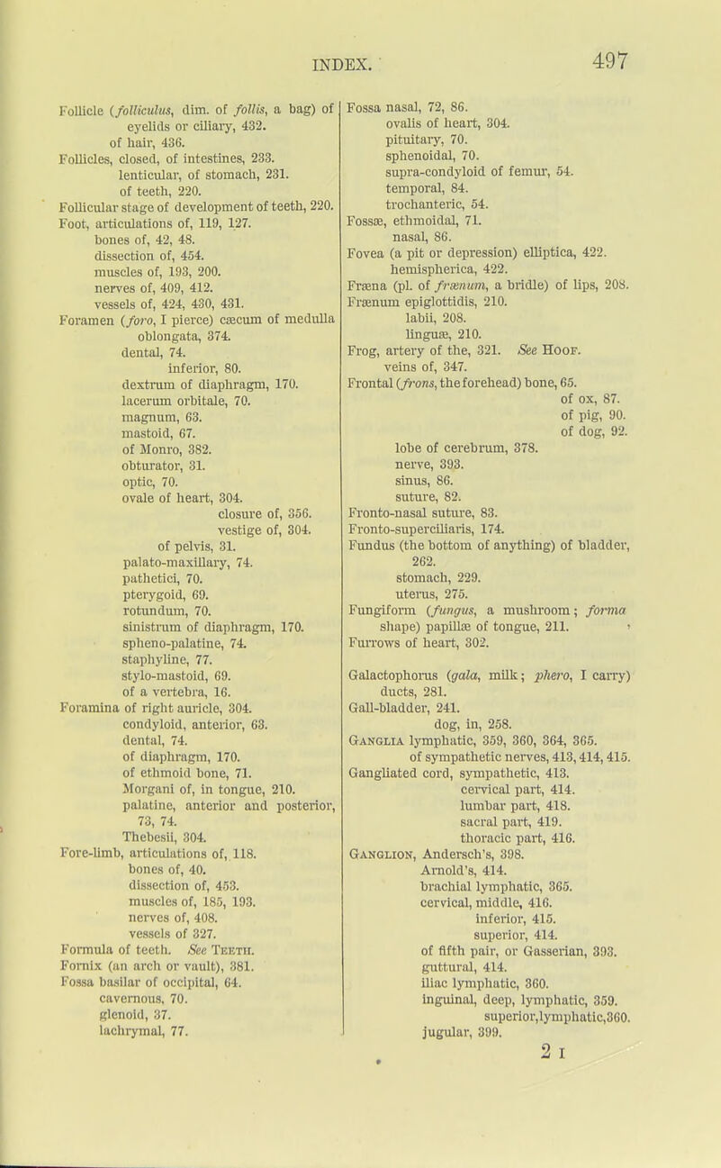 Follicle (foUieulus, dim. of follis, a bag) of eyelids or ciliary, 432. of hair, 436. Follicles, closed, of intestines, 233. lenticular, of stomach, 231. of teeth, 220. Follicular stage of development of teeth, 220. Foot, articulations of, 119, 127. bones of, 42, 48. dissection of, 454. muscles of, 193, 200. nerves of, 409, 412. vessels of, 424, 430, 431. Foramen (foro, I pierce) caecum of medulla oblongata, 374. dental, 74. inferior, 80. dextrum of diaphragm, 170. lacerum orbitale, 70. magnum, 63. mastoid, 67. of Monro, 382. obturator, 31. optic, 70. ovale of heart, 304. closure of, 356. vestige of, 304. of pelvis, 31. palato-maxillary, 74. pathetici, 70. pterygoid, 69. rotundum, 70. sinistrum of diaphragm, 170. spheno-palatine, 74. staphyline, 77. stylo-mastoid, 69. of a vertebra, 16. Foramina of right auricle, 304. condyloid, anterior, 63. dental, 74. of diaphragm, 170. of ethmoid bone, 71. Morgani of, in tongue, 210. palatine, anterior and posterior, 73, 74. Thebesii, 304. Fore-limb, articulations of, 118. bones of, 40. dissection of, 453. muscles of, 185, 193. nerves of, 408. vessels of 327. Formula of teeth. See Teeth. Fornix (an arch or vault), 381. Fossa basilar of occipital, 64. cavernous, 70. glenoid, 37. lachrymal, 77. Fossa nasal, 72, 86. ovalis of heart, 304. pituitary. 70. sphenoidal, 70. supra-condyloid of femur, 54. temporal, 84. trochanteric, 54. Fossae, ethmoidal, 71. nasal, 86. Fovea (a pit or depression) elliptica, 422. hemispherica, 422. Fraana (pi. of frsenum, a bridle) of lips, 208. Frrenum epiglottidis, 210. labii, 208. linguae, 210. Frog, artery of the, 321. See Hoof. veins of, 347. Frontal (frons, the forehead) bone, 65. of ox, 87. of pig, 90. of dog, 92. lobe of cerebrum, 378. nerve, 393. sinus, 86. suture, 82. Fronto-nasal suture, 83. Fronto-superciliaris, 174. Fundus (the bottom of anything) of bladder, 262. stomach, 229. uterus, 275. Fungiform (fungus, a mushroom; forma shape) papillae of tongue, 211. > Furrows of heart, 302. Galactophorus (gala, milk; phero, I carry) ducts, 281. Gall-bladder, 241. dog, in, 258. Ganglia lymphatic, 359, 360, 364, 365. of sympathetic nerves, 413,414,415. Gangliated cord, sympathetic, 413. cervical part, 414. lumbar part, 418. sacral pai't, 419. thoracic part, 416. Ganglion, Andersch's, 398. Arnold's, 414. brachial lymphatic, 365. cervical, middle, 416. inferior, 415. superior, 414. of fifth pair, or Gasserian, 393. guttural, 414. iliac lymphatic, 360. inguinal, deep, lymphatic, 359. superior,lymphatic,360. jugular, 399. 2 i