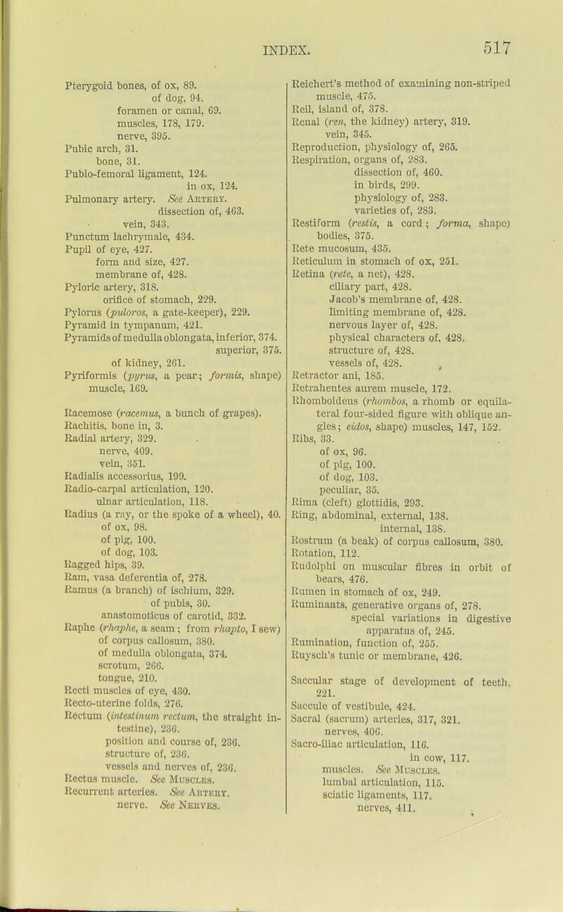 Pterygoid bones, of ox, 89. of dog, 94. foramen or canal, 69. muscles, 178, 179. nerve, 395. Pubic arch, 31. bone, 31. Pnbio-femoral ligament, 124. in ox, 124. Pulmonary artery. See Ajitert. dissection of, 463. vein, 343. Punctum lachrymale, 434. Pupil of eye, 427. form and size, 427. membrane of, 428. Pyloric artery, 318. orifice of stomach, 229. Pylorus (puloros, a gate-keeper), 229. Pyramid in tympanum, 421. Pyramids of medulla oblongata, inferior, 374. superior, 375. of kidney, 261. Pyriformis {pyrm, a pear; formis, shape) muscle, 1C9. Racemose (racemus, a bunch of grapes). Rachitis, bone in, 3. Radial artery, 329. nerve, 409. vein, 351. Radialis accessorius, 199. Radio-carpal articulation, 120. ulnar articulation, 118. Radius (a ray, or the spoke of a wheel), 40. of ox, 98. of pig, 100. of dog, 103. Ragged hips, 39. Ram, vasa deferentia of, 278. Ramus (a branch) of ischium, 329. of pubis, 30. anastomoticus of carotid, 332. Raphe (j-haphe, a seam; from r/uqUo, I sew; of corpus callosum, 380. of medulla oblongata, 374. scrotum, 266. tongue, 210. Recti muscles of eye, 430. Recto-uterine folds, 276. Rectum (i/Uestinum rectum, the straight in- testine), 236. position and course of, 236. structure of, 236. vessels and nerves of, 236. Rectus muscle. See Muscles. Recurrent arteries. See Artery. nerve. See Nerves. Reichert's method of examining non-striped muscle, 475. Reil, island of, 378. Renal (rcn, the kidney) artery, 319. vein, 345. Reproduction, physiology of, 265. Respiration, organs of, 283. dissection of, 460. in birds, 299. physiology of, 283. varieties of, 283. Restiform (restis, a cord; forma, shape) bodies, 375. Rete mucosum, 435. Reticulum in stomach of ox, 251. Retina {rete, a net), 428. ciliary part, 428. Jacob's membrane of, 428. limiting membrane of, 428. nervous layer of, 428. physical characters of, 428. structure of, 428. vessels of, 428. Retractor ani, 185. Retrahentes aurem muscle, 172. Rhomboideus {rhombos, a rhomb or equila- teral four-sided figure with oblique an- gles; eidos, shape) muscles, 147, 152. Ribs, 33. of ox, 96. of pig, 100. of dog, 103. peculiar, 35. Rima (cleft) glottidis, 293. Ring, abdominal, external, 138. internal, 138. Rostrum (a beak) of corpus callosum, 380. Rotation, 112. Rudolphi on muscular fibres in orbit of bears, 476. Rumen in stomach of ox, 249. Ruminants, generative organs of, 278. special variations in digestive apparatus of, 245. Rumination, function of, 255. Ruysch's tunic or membrane, 426. Saccular stage of development of teeth, 221. Saccule of vestibule, 424. .Sacral (.sacrum) arteries, 317, 321. nerves, 406. Sacro-iliac articulation, 116. in cow, 117. muscles. See Muscles. lumbal articulation, 115. sciatic ligaments, 117. nerves, 411.