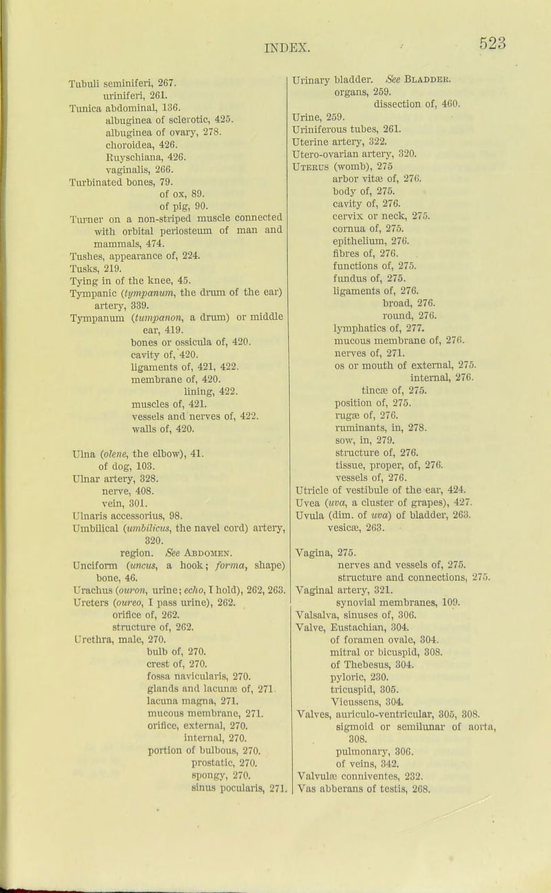 Tubuli scminiferi, 267. uriniferi, 261. Tunica abdominal, 136. albuginea of sclerotic, 425. albuginea of ovary, 278. choroidea, 426. Ruyschiana, 426. vaginalis, 266. Turbinated bones, 79. of ox, 89. of pig, 90. Turner on a non-striped muscle connected with orbital periosteum of man and mammals, 474. Tushes, appearance of, 224. Tusks, 219. Tying in of the knee, 45. Tympanic (tympanum, the drum of the ear) artery, 339. Tympanum (tumpanon, a drum) or middle ear, 419. bones or ossicula of, 420. cavity of, 420. ligaments of, 421, 422. membrane of, 420. lining, 422. muscles of, 421. vessels and nerves of, 422. walls of, 420. Ulna (olene, the elbow), 41. of dog, 103. Ulnar artery, 328. nerve, 408. vein, 301. Ulnaris accessorius, 98. Umbilical (umbilicus, the navel cord) artery, 320. region. See Abdomen. Unciform (uncus, a hook; forma, shape) bone, 46. Urachus (ouron, urine; echo, 1 hold), 262, 263. Ureters (oureo, I pass urine), 262. orifice of, 262. structure of, 262. Urethra, male, 270. bulb of, 270. crest of, 270. fossa navicularis, 270. glands and lacuna; of, 271. lacuna magna, 271. mucous membrane, 271. orifice, external, 270. internal, 270. portion of bulbous, 270. prostatic, 270. spongy, 270. sinus pooularls, 2' Urinary bladder. See Bladdeh. organs, 259. dissection of, 460. Urine, 259. Uriniferous tubes, 261. Uterine artery, 322. Utero-ovarian artery, 320. Uterus (womb), 275 arbor vita; of, 276. body of, 275. cavity of, 276. cervix or neck, 275. cornua of, 275. epithelium, 276. fibres of, 276. functions of, 275. fundus of, 275. ligaments of, 276. broad, 276. round, 276. lymphatics of, 277. mucous membrane of, 276. nerves of, 271. os or mouth of external, 275. internal, 276. tinea; of, 275. position of, 275. ragffi of, 276. ruminants, in, 278. sow, in, 279. structure of, 276. tissue, proper, of, 276. vessels of, 276. Utricle of vestibule of the ear, 424. Uvea (uva, a cluster of grapes), 427 Uvula (dim. of uva) of bladder, 263. vesica;, 263. Vagina, 275. nerves and vessels of, 275. structure and connections, 275. Vaginal artery, 321. synovial membranes, 109. Valsalva, sinuses of, 306. Valve, Eustachian, 304. of foramen ovale, 304. mitral or bicuspid, 308. of Thebesus, 304. pyloric, 230. tricuspid, 305. Vicussens, 304. Valves, auriculo-ventricular, 305, 30S. sigmoid or semilunar of aorta, 308. pulmonary, 300. of veins, 342. Valvule conniventes, 232. . Vas abberans of testis, 268.