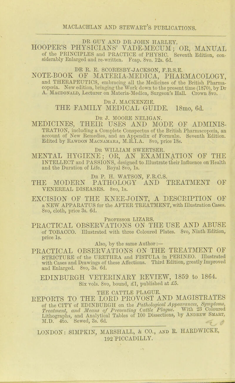 DR GUY AND DR JOHN HARLEY. HOOPER'S PHYSICIANS' VADE-MECUM • OR, MANUAL of the PRINCIPLES aud PRACTICE of PHYSIC. Seventh Edition, con- siderably Enlarged and re-written. Fcap. 8vo. 12s. 6d. DR R. E. SCORESBY-JACKSON, F.R.S.E. NOTE-BOOK OF MATERIA-MEDICA, PHARMACOLOGY, and THERAPEUTICS, embracing all the Medicines of the British Pharma- copoeia. New edition, bringing the Work down to the present time (1870), by Dr A. Macdonald, Lecturer on Materia-Medica, Surgeon's Hall. Crown 8vo. Dr J. MACKENZIE. THE FAMILY MEDICAL GUIDE. 18mo, 6d. Dr J. MOORE NELIGAN. MEDICINES, THEIR USES AND MODE OF ADMINIS- TRATION, including a Complete Conspectus of the British Pharmacopoaia, an account of New Remedies, and an Appendix of Formulas. Seventh Edition. Edited by Rawdon Macnamara, M.R.I.A. 8vo, price 18s. Dr WILLIAM SWEETSER. MENTAL HYGIENE; OR, AN EXAMINATION OF THE INTELLECT and PASSIONS, designed to Illustrate their Influence on Health and the Duration of Life. Royal 8vo, Is. Dr P. H. WATSON, F.R.C.S. THE MODERN PATHOLOGY AND TREATMENT OF VENEREAL DISEASES. 8vo, Is. EXCISION OF THE KNEE-JOINT, A DESCRIPTION OF a NEW APPARATUS for the AFTER TREATMENT, with Hlustration Cases. Svo, cloth, price 3s. 6d. Professor LIZARS. PRACTICAL OBSERVATIONS ON THE USE AND ABUSE of TOBACCO. Illustrated with three Coloured Plates. 8vo, Ninth Edition, price Is. Also, by the same Author :— PRACTICAL OBSERVATIONS ON THE TREATMENT OF STRICTURE of the URETHRA and FISTULA in PERINEO. Illustrated with Cases and Drawings of these Affections. Third Edition, greatly Improved and Enlarged. 8vo, 3s. 6d. EDINBURGH VETERINARY REVIEW, 1859 to 1864. Six vols. 8vo, bound, £1, published at £5. THE CATTLE PLAGUE. REPORTS TO THE LORD PROVOST AND MAGISTRATES of the CITY of EDINBURGH on the Pathological Appearances, Symptoms, Treatment, and Means of Preventing Cattle Plague. With 23 Coloured Lithographs, and Analytical Tables of 100 Dissections, by Andrew Smart, M.D. 4to. Sewed, 3s. 6d. > LONDON: SIMPKIN, MARSHALL, & CO., and R. HARDWICKE, 192 PICCADILLY.