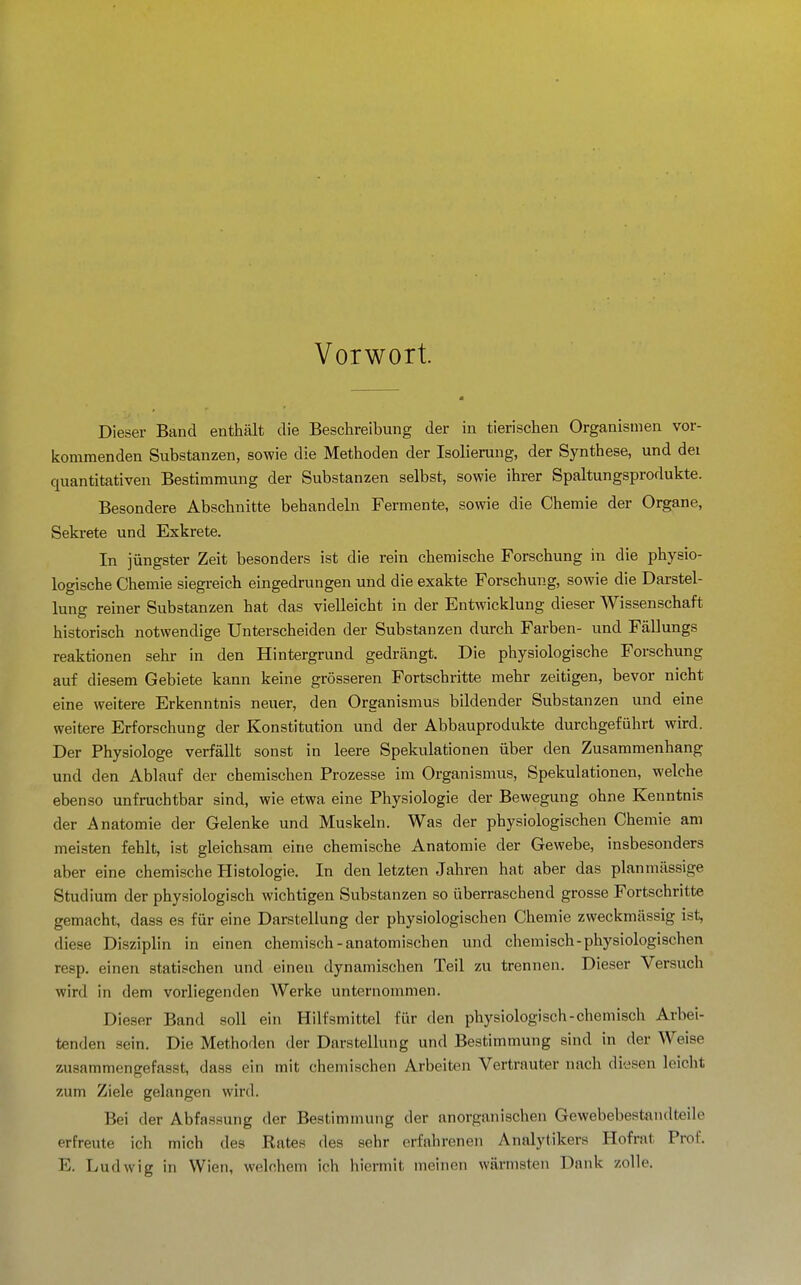 Vorwort. Dieser Band enthält die Beschreibung der in tierischen Organismen vor- kommenden Substanzen, sowie die Methoden der Isolierung, der Synthese, und dei quantitativen Bestimmung der Substanzen selbst, sowie ihrer Spaltungsprodukte. Besondere Abschnitte behandeln Fermente, sowie die Chemie der Organe, Sekrete und Exkrete. In jüngster Zeit besonders ist die rein chemische Forschung in die physio- logische Chemie siegreich eingedrungen und die exakte Forschung, sowie die Darstel- lung reiner Substanzen hat das vielleicht in der Entwicklung dieser Wissenschaft historisch notwendige Unterscheiden der Substanzen durch Farben- und Fällungs reaktionen sehr in den Hintergrund gedrängt. Die physiologische Forschung auf diesem Gebiete kann keine grösseren Fortschritte mehr zeitigen, bevor nicht eine weitere Erkenntnis neuer, den Organismus bildender Substanzen und eine weitere Erforschung der Konstitution und der Abbauprodukte durchgeführt wird. Der Physiologe verfällt sonst in leere Spekulationen über den Zusammenhang und den Ablauf der chemischen Prozesse im Organismus, Spekulationen, welche ebenso unfruchtbar sind, wie etwa eine Physiologie der Bewegung ohne Kenntnis der Anatomie der Gelenke und Muskeln. Was der physiologischen Chemie am meisten fehlt, ist gleichsam eine chemische Anatomie der Gewebe, insbesonders aber eine chemische Plistologie. In den letzten Jahren hat aber das planmässige Studium der physiologisch wichtigen Substanzen so überraschend grosse Fortschritte gemacht, dass es für eine Darstellung der physiologischen Chemie zweckmässig ist, diese Disziplin in einen chemisch-anatomischen und chemisch-physiologischen resp. einen statischen und einen dynamischen Teil zai trennen. Dieser Versuch wird in dem vorliegenden Werke unternommen. Dieser Band soll ein Hilfsmittel für den physiologisch-chemisch Arbei- tenden sein. Die Methoden der Darstellung und Bestimmung sind in der Weise zusammengefasst, dass ein mit chemischen Arbeiten Vertrauter nach diesen leicht zum Ziele gelangen wird. Bei der Abfassung der Bestimmung der anorganischen Gewebebestandteile erfreute ich mich des Rates des sehr erfahrenen Analytikers Hofrat Prof. E. Ludwig in Wien, welchem ich hiermit meinen wärmsten Dank zolle.