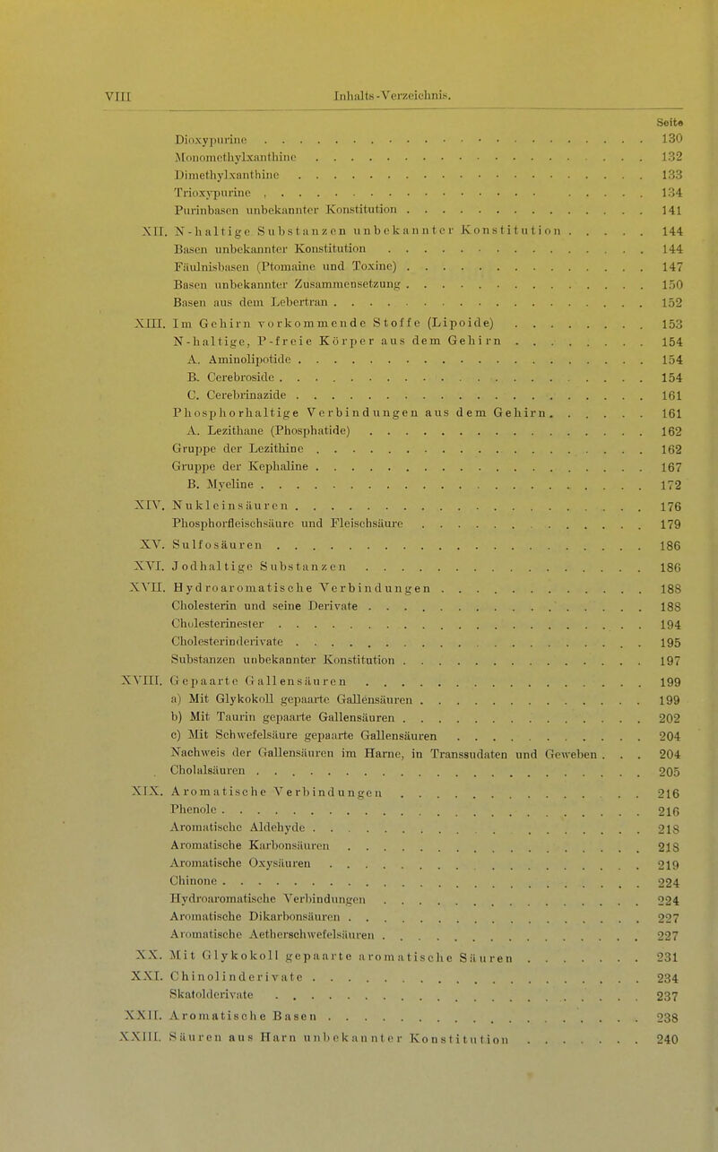 Seite Dioxypuriiic 130 Ä[onomothyLxantliine 132 Dimethylxnnthinc 133 Ti-ioxypurine , ..... 134 Piirinbasen unbekannter Konstitution 141 XII. N-halti gc Subs tanzen unbekannter Konstitution 144 Basen unbekannter Konstitution 144 Fäulnisbasen (Ptomaine und Toxine) 147 Basen unbekannter Zusammensetzung 150 Basen aus dem Lebertran 152 XIII. Im Gehirn vorkommende Stoffe (Lipoide) 153 N-haltige, P-freic Körper aus dem Gehirn 154 A. Aminolipotide 154 B. Cerebroside 154 C. Cerebrinazide 161 Pliospho rhaltige Verbindungen aus dem Gehirn 161 A. Lezithane (Phosphatide) 162 Gruppe der Lezithine 162 Gruppe der Kephaline 167 B. Myeline 172 XIV, Nukleinsäuren 176 Phosphorfleischsäure und Fleischsäure 179 XV. Sulfosäureu 186 XVI. Jodhaltige Substanzen 18G XVII. H y d ro ar omatis che Ve r b in dünge n 188 Cholesterin und seine Derivate 188 Chulesterinester 194 Cholesterin derivate . 195 Substanzen unbekannter Konstitution 197 XVIII. Gepaarte Gallensäuren 199 a) Mit GlykokoU gepaarte Gallensäuren 199 b) Mit Taurin gepaarte Gallensäuren 202 c) Mit Schwefelsäure gepaarte Gallensäuren 204 Nachweis der GaUensäurcn im Harne, in Transsudaten und Geweben . . . 204 Cholalsäuren 205 XIX. Aromatische Verbindungen . . 216 Phenole 216 Aroraatische Aldehyde 218 Aromatische Karbonsäuren 218 Aromatische Oxysäureu 219 Chinone 224 Hydroaromatische Verbindungen 224 Aromatische Dikarbonsäuren 227 Aromatische Aetiierschwefelsäuren 227 XX. Mit Glykokoll gepaarte aromatisclie Säuren 231 XXI. Chinolinderivate 234 Skatolderivate 237 XXII. Aromatische Basen 238 XXIII. Säuren aus Harn unbekannter Konstitution 240