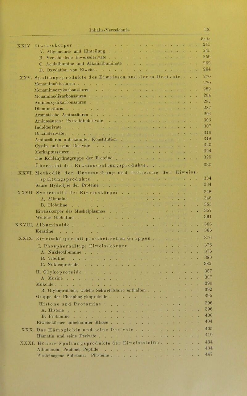 Seite XXIV. Eiweisskörpor 245 A. Allgemeiues und Eintoiluiig 245 B. A^erschiodene Ehveissderivato 259 C. Aeidiilbumine und Alkalialbuminate 262 ]). Oxydation von Eiweiss 264 XXY. Spaltungsju-odukte des Eiweisses und deren J) o r i v :i t o . . . 270 Monamiuofettsäurcn 270 Jilonaiuinooxykarbonsiliiren 282 !Monarainodikarbonsäuren 284 Ainiuooxydikai'bonsäuren 281 Diaininosüuren 287 Aromatische Aminosäuren 294 Aminosäuren: Pyrrolidinderivate 303 Indolderivate 307 Diazinderivate 310 Aminosäuren unbekannter Konstitution 318 Cystin und seine Derivate 320 Merkaptursäuren ... 324 Die Koblehydratgruppc der Proteine 329 Übersicht der Eiweisssijaltungsprodukte 330 XXVI. Methodik der Untersuchung und Isolierung der Eiweiss- Spaltungsprodukte 334 Saure Hydrolyse der Proteine 334 XXVn. Systematik der Eiweisskörper 348 A. Albumine 348 B. Globuline 353 Eiweissköriicr des Muskelplasmas ■ • 357 Weitere Globuline 361 XXVm. Albuminoido 36G Keratine 366 XXIX. Eiweisskörper mit prosthetischen Gruppen 376 1. Phosphorhaltige Eiweisskür])er 376 A. Nukleoalbumine 376 B. Vitelline 380 C. Nukleoproteide 382 II. Glykoproteide 387 A. Müzine 387 Mukoide 390 B. Glykoproteide, welche Schwefelsäure enthalten ... 392 Gruppe der Phosphoglykoproteide 395 HistoneundProtamine 396 A. Histone • • 396 B. Protamine 400 Eiweisskörper unbekannter Klasse 404 XXX. Das Hämoglobin und seine Derivate 405 Hämatin und seine Derivate 419 XXXI. Höhere Spaltungsprodukte der E i we i s ss t o f f e: 434 Albumosen, Peptone, Peptide 434 Plasteinogene Substanz. Plastcine 447