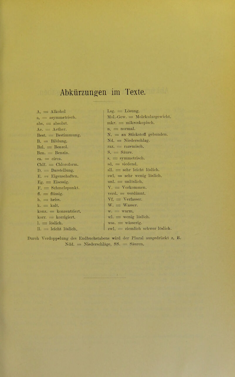 Abkürzungen im Texte. A. = Alkohol a. = asymmetriseli. abs, = absolut. Ae. = Acther. Best. = Bestimmung. B. = Bildung. Bzl. = Benzol. Bzn. = Benzin, ca. = circa. Chlf. = Chloroform. D. = Darstellung. E. — Eigenschaften. Eg. = Eisessig. F. = Schmelzpunkt, fl. = flüssig. h. = heiss. k. — kalt. konz. = konzentriert. koiT. = korrigiert. I. =: löslich. II. = leicht lösUeh. Lsg. = Lösung. Mol.-Gew. = Molekulargewicht. mkr. = mikrosko])isch. n. = normal. N. = an Stickstoff gebunden. Nd. = Niederschlag. raz. = razemisch. S. = Säure. s. = symmetrisch. sd. = siedend. sll. = sehr leicht löslich. swl. = sehr wenig löslich. unl. = unlöslich. V. = A''orkommen. verd. = verdünnt. Vf. = Veiiasser. W. — Wasser. w. = wann. wl. = wenig löslich. wss. =: wässerig. zwl. = ziemlich schwer löslich. Durch Verdoppelung des Endbuchstabens wird der Pliu-id ausgedrückt z. Ndd. = Niederschläge, SS. = Säuron.