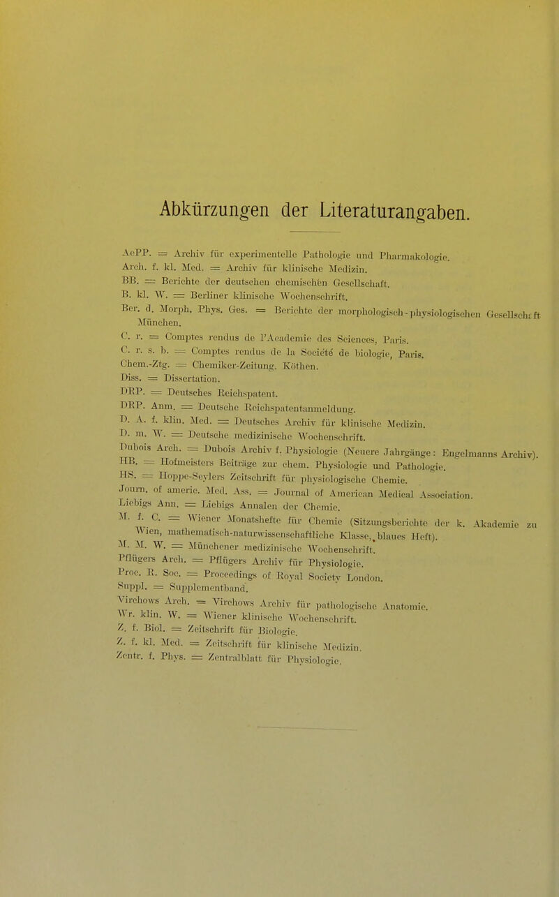 Abkürzung-en der Literaturangaben. AoPP. = Archiv für oxporimcntollo Pathologie iiiid Plianiüikologic. Areh. f. kl. Med. = Archiv für klinische Medizin. BB. — Berichte der deutschen cJieuiisehfen Gosellsehaft. B. kl. W. = Berliner klinische Wochenschrift. Ber. d. Morph. Phys. Ges. = Berichte der morphologisch - j.h.y.siologischen GeseUschfft iliinehen. C. r. = C'omptcs rendns de rAcademio des Sciences, Paris. C. r. s. b. = Comptes rendus de la Societe de biologie, Paris. Chem.-Ztg. = Chemiker-Zeitung, Kothen. Diss. = Dissertation. DEP- --- Deutsches Eeiehspatent. DRP. Anm. — Deutsehe Eoiehspatentanmeldung. D. A. f. Idin. Med. = Deutsches Archiv für klinische Medizin. D. ui. W. = Deutsche medizinische Wochenschrift. Dubois Arch. = Dubois Archiv f. Physiologie (Neuere Jahrgänge: Engelmanns Archiv). HB. _ Hofmeisters Beiträge zur ehem. Physiologie und Pathologie. HS. = Hoppe-Seylcrs Zeitsehiift für physiologische Chemie. Journ. of americ. Med. Ass. =. Journal of American Medicnl Association. Liebigs Ann. = J.iebigs Annaleu der Chemie. M. f.^ C. = AViener Monatshefte für Chemie (Sitziuigsberichte der k. Akademie zu \Vien, nuithematisch-naturwissenschaftliche lOasse,.blaues Heft). M. :M. W. = Münchener medizinische Wochenschrift! Pflügers Arch. = Pflügers Archiv für Physiologie. Proc. E. Soc. = Proceedings of Eoyal Society London. Suppl. = Sn2)])lcmentband. Virchows Ai-ch. = Virchows Archiv für ],athologisclu> Anatomie. AV r. khn. W. = Wiener Idlnische AVnchensehrift. Z. f. Biol. = Zeitschrift für Biologie. Z. f. kl. Med. = Zeitschrift für klinische -Medizin. Zcntr. f. Phys. = Zontralblatt für IMiysiologie.