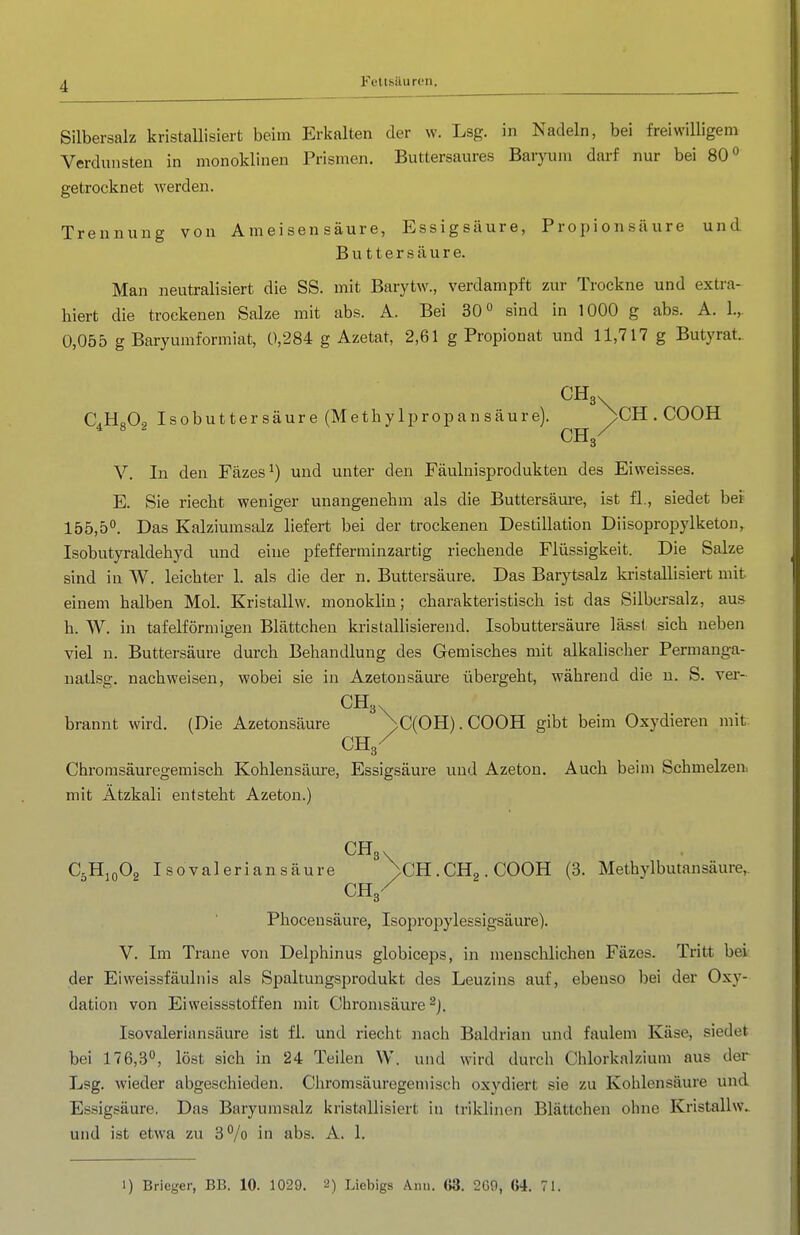 Silbersalz kristaUisiert beim Erkalten der w. Lsg. in Nadeln, bei freiwilligem Verdunsten in monoklinen Prismen. Buttersaures Baryum darf nur bei 80 <^ getrocknet Averden. Trennung von Ameisensäure, Essigsäure, Propionsäure und Buttersäure. Man neutralisiert die SS. mit Barytw., verdampft zur Trockne und extra- hiert die trockenen Salze mit abs. A. Bei 30° sind in 1000 g abs. A. 1., 0,055 g Baryumformiat, 0,284 g Azetat, 2,61 g Propionat und 11,717 g Butyrat. CHg. C.H„On Isobutter säure (Methylpropansäure). ^CH . COOH * CH3/ V. In den Fäzes und unter den Fäulnisprodukten des Eiweisses. E. Sie riecht weniger unangenehm als die Buttersäm-e, ist fl., siedet bei 155,5°. Das Kalziumsalz liefert bei der trockenen Destillation Diisopropylketon, Isobutyraldehyd und eine pfefferminzartig riechende Flüssigkeit. Die Salze sind in W. leichter 1. als die der n. Buttersäure. Das Barytsalz kristallisiert mit einem halben Mol. Kristallw. monoklin; charakteristisch ist das Silbersalz, aus h. W. in tafelförmigen Blättcheu kristallisierend. Isobuttersäure lässt sich neben viel n. Buttersäure durch Behandlung des Gemisches mit alkalischer Permanga- uatlsg. nachweisen, wobei sie in Azetonsäm-e übergeht, während die u. S. ver- brannt wird. (Die Azetonsäure )>C(OH). COOH gibt beim Oxydieren mit CH3/ Chromsäuregemisch Kohlensäui'e, Essigsäure und Azeton. Auch beim Schmelzen, mit Ätzkali entsteht Azeton.) CHg. C5H10O2 Isovaleriansäure ^CH.CHa.COOH (3. Methylbutansäure,. ch/ Phocensäure, Isopropylessigsäure). V. Im Trane von Delphinus globiceps, in menschlichen Fäzes. Tritt bei der Eiweissfäulnis als Spaltungsprodukt des Leuzins auf, ebenso bei der Oxy- dation von Ei Weissstoffen mit Cbronisäure ^j, Isovaleriansäure ist fl. und riecht nach Baldrian und faulem Käse, siedet bei 176,3°, löst sich in 24 Teilen W. und wird durch Chlorknlzium aus der Lsg. wieder abgeschieden. Chromsäuregemisch oxydiert sie zu Kohlensäure und Essigsäure. Das Baryumsalz kristallisiert in triklinen Blättchen ohne Kristallw. und ist etwa zu 3°/o in abs. A. 1. 1) Brieger, BB. 10. 1029. 2) Liebigs Ann. G3. 2G9, 64. 71.