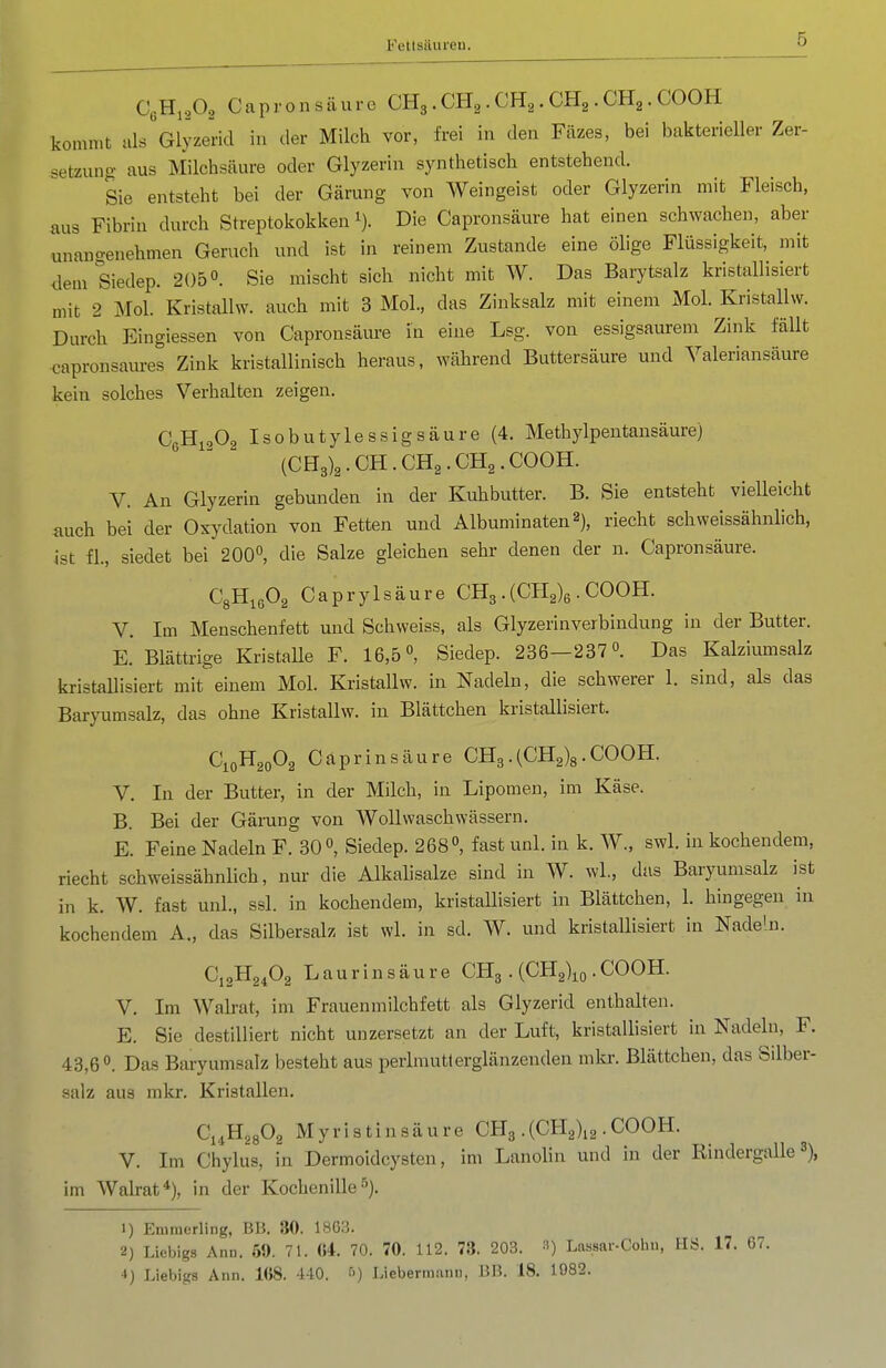 CßH.A Capronsäure CH3 . CH^ . CH^. CH^ . CH^. COOK kommt als Glyzerid in der Milch vor, frei in den Fäzes, bei bakterieller Zer- setzung aus Milchsäure oder Glyzerin synthetisch entstehend. Sie entsteht bei der Gärung von Weingeist oder Glyzerin mit Fleisch, aus Fibrin durch Streptokokken i). Die Capronsäure hat einen schwachen, aber unangenehmen Geruch und ist in reinem Zustande eine ölige Flüssigkeit, mit ilem Siedep. 205 0. Sie mischt sich nicht mit W. Das Barytsalz kristallisiert mit 2 Mol. Kristallw. auch mit 3 Mol., das Zinksalz mit einem Mol. Kristallw. Durch Eingiessen von Capronsäure in eine Lsg. von essigsaurem Zink fällt capronsaures Zink kristallinisch heraus, während Buttersäure und Valeriansäure kein solches Verhalten zeigen. CßHioOg Isobutylessigsäure (4. Methylpentansäure) (CH3)2.CH.CH2.CH2.COOH. V. An Glyzerin gebunden in der Kuhbutter. B. Sie entsteht vielleicht auch bei der Oxydation von Fetten und Albuminaten^), riecht schweissähnlich, ist fl., siedet bei 200, die Salze gleichen sehr denen der n. Capronsäure. C3H1A Caprylsäure CH3.(Cl^ß . COOH. V. Im Menschenfett und Schweiss, als Glyzerinverbindung in der Butter. E. Blättrige Kristalle F. 16,5°, Siedep. 236—237 0. Das Kalziumsalz kristallisiert mit einem Mol. Kristallw. in Nadeln, die schwerer 1. sind, als das Baryumsalz, das ohne Kristallw. in Blättchen kristallisiert. C10H20O2 Capr in säure CHg. (CH2)8. COOH. V. In der Butter, in der Milch, in Lipomen, im Käse. B. Bei der Gärang von Wollwasch wässern. E. Feine Nadeln F. 30 Siedep. 268°, fast unl. in k. W., swl. in kochendem, riecht schweissähnlich, nur die Alkahsalze sind in W. wL, das Baryumsalz ist in k. W. fast unl., ssl. in kochendem, kristallisiert in Blättchen, 1. hingegen in kochendem A., das Silbersalz ist wl. in sd. W. und kristallisiert in Nadehi. C12H24O2 L a u r i n s ä u r e CH3 . {CH^\, . COOH. V. Im Walrat, im Frauenmilchfett als Glyzerid enthalten. E. Sie destilliert nicht unzersetzt an der Luft, kristallisiert in Nadeln, F. 43,6°. Das Baryumsalz besteht aus perlmutterglänzenden mkr. Blättchen, das Silber- salz aus mkr. Kristallen. Ci^HggOg Myris tinsäure CHg .(CHg^a • COOH. V. Im Chylus, in Dermoidcysten, im LanoHn und in der Rindergalle 3), im Walrat*), in der Kochenille■''). 1) Eniraerling, BB. 80. 18G3. 2) Liebigs Ann. 59. 71. «4. 70. 70. 112. 73. 203. 3) Lassar-Cohn, HS. 17. 67. 4) Liebigs Ann. 168. 440. f') Liebermani), BB. 18. 1982.