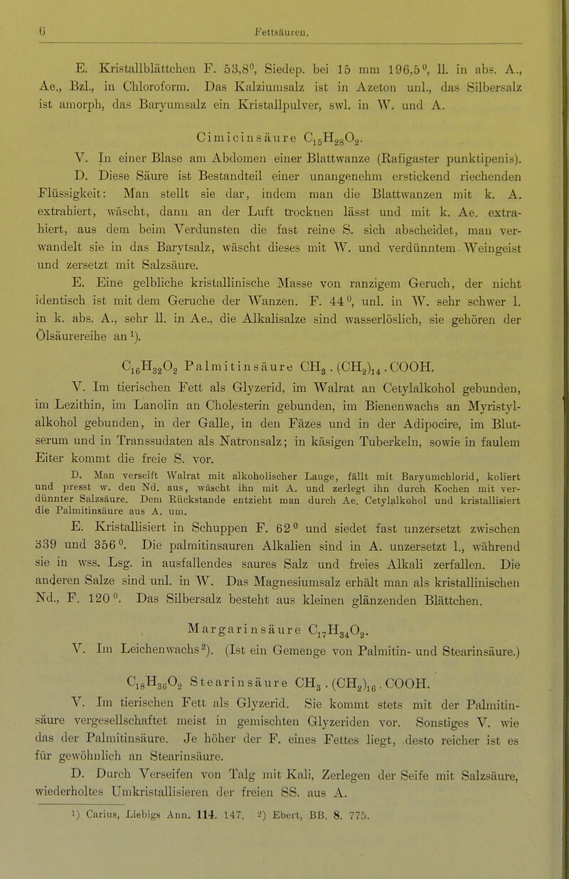 E. Kristallblättchen F. 53,8°, Siedep. bei 15 mm 196,5, 11. in abs. A., Ae., Bzl., in Chloroform. Das Kalziumsalz ist in Azeton unl., das Silbersalz ist amorph, das Baryumsalz ein Kristallpulver, swl. in W. und A. Cimicinsäure CijEEggOg. V. In einer Blase am Abdomen einer Blattwanze (Rafigaster punktipenis). D. Diese Säure ist Bestandteil einer unangenehm erstickend riechenden Flüssigkeit: Man stellt sie dar, indem man die Blattwanzen mit k. A. extrahiert, wäscht, dann an der Luft trocknen lässt und mit k. Ae. extra- hiert, aus dem beim Verdunsten die fast reine S. sich abscheidet, mau ver- wandelt sie in das Barytsalz, wäscht dieses mit W. und verdünntem Weingeist und zersetzt mit Salzsäure. E. Eine gelbliche kristallinische Masse von ranzigem Geruch, der nicht identisch ist mit dem Gerüche der Wanzen. F. 44 unl. in W. sehr schwer 1. in k. abs. A., sehr 11. in Ae., die Alkalisalze sind wasserlöslich, sie gehören der Ölsäurereihe an CißHgaOa Palmitinsäure CHg . (CH2)j^ .COOH. V. Im tierischen Fett als Glyzerid, im Walrat an Ceiylalkohol gebunden, im Lezithin, im Lanolin an Cholesterin gebunden, im Bienenwachs an Myristyl- alkohol gebunden, in der Galle, in den Fäzes und in der Adipocire, im Blut- serum und in Transsudaten als Natronsalz; in käsigen Tuberkeln, sowie in faulem Eiter kommt die fi'eie S. vor. D. Man verseift Walrat mit alkoliolischer Lauge, fällt mit Baryumchlorid, koliert und presst w. den Nd. aus, wäscht ihn mit A. und zerlegt ihn durch Kochen mit ver- dünnter Salzsäure. Dem Eückstande entzieht man durch Ae. Cetylalkohol und kristallisiert die Palmitinsäure aus A. um. E. Kristallisiert in Schuppen F. 62° und siedet fast unzersetzt zwischen 339 und 356°. Die Palmitinsäuren Alkalien sind in A. unzersetzt 1., während sie in wss. Lsg. in ausfallendes saures Salz und freies Alkali zerfallen. Die anderen Salze sind unl. in W. Das Magnesiumsalz erhält man als kristallinischen Nd., F. 120°. Das Silbersalz besteht aus kleinen glänzenden Blättchen. Margarinsäure Cj^Hg^Og. V. Im Leichen wachs 2). (Ist ein Gemenge von Palmitin- und Stearinsäure.) CigHgßOg Stearinsäure CHg. (CHg^g. COOH. V. Im tierischen Fett als Glyzerid. Sie kommt stets mit der Palmitin- säure vergesellschaftet meist in gemischten Glj'zeriden vor. Sonstiges V. wie das der Palmitinsäure. Je höher der F. eines Fettes liegt, desto reicher ist es für gewöhnlich an Stearinsäure. D. Durch Verseifen von Talg mit Kali, Zerlegen der Seife mit Salzsäure, wiederholtes Umkristallisieren der freien SS. aus A.