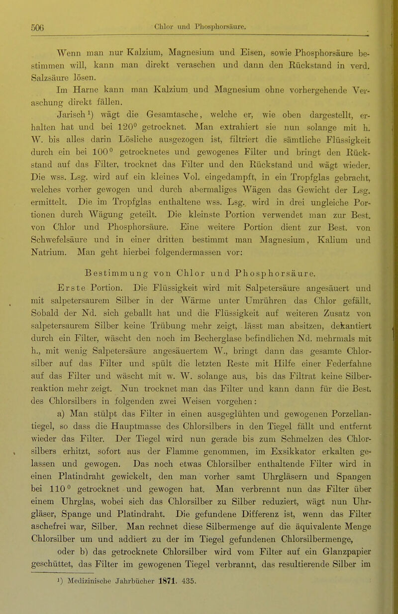 50G Chlor und Fbosphorsäure. Wenn man nur Kalzium, Magnesium und Eisen, sowie Phosphorsäure be- stimmen will, kann man direkt veraschen und dann den Rückstand in verd. Salzsäure lösen. Im Harne kann man Kalzium und Magnesium ohne vorhergehende Ver- aschung direkt fällen. Jarisch ^) wägt die Gesamtasche, welche er, wie oben dargestellt, er- halten hat und bei 120 getrocknet. Man extrahiert sie nun solange mit h. W. bis alles darin Lösliche ausgezogen ist, filtriert die sämtliche Flüssigkeit dui'ch ein bei 100° getrocknetes und gewogenes Filter und bringt den Rück- stand auf das Filter, trocknet das Filter und den Rückstand und wägt wieder. Die wss. Lsg. wird auf ein kleines Vol. eingedampft, in ein Tropfglas gebracht, welches vorher gewogen und durch abermaliges Wägen das Gewicht der Lsg. ermittelt. Die im TrojDfglas enthaltene wss. Lsg., wird in drei ungleiche Por- tionen durch Wägung geteilt. Die kleinste Portion verwendet man ziu* Best, von Chlor und Phosphorsäure. Eine weitere Portion dient zur Best, von Schwefelsäure und in einer dritten bestimmt man Magnesium, Kalium und Natrium. Man geht hierbei folgendermassen vor: Bestimmung von Chlor und Phosphorsäure. Erste Portion. Die Flüssigkeit wird mit Salpetersäure angesäuert und mit salpetersaurem Silber in der Wärme unter Umrühren das Chlor gefällt. Sobald der Nd. sich geballt hat und die Flüssigkeit auf weiteren Zusatz von salpetersaurem Silber keine Trübung mehr zeigt, lässt man absitzen, dekantiert durch ein Filter, wäscht den noch im Becherglase befindlichen Nd. mehrmals mit h., mit wenig Salpetersäure angesäuertem W., bringt dann das gesamte Chlor- silber auf das Filter und spült die letzten Reste mit Hilfe einer Federfahne auf das Filter und wäscht mit w. W. solange aus, bis das Filtrat keine Silber- reaktion mehr zeigt. Nun trocknet man das Filter und kann dann fiü- die Best, des Chlorsilbers in folgenden zwei Weisen vorgehen: a) Man stülpt das Filter in einen ausgeglühten und gewogenen Porzellau- tiegel, so dass die Hauptmasse des Chlorsilbers in den Tiegel fällt und entfernt wieder das Filter. Der Tiegel wird nun gerade bis zum Schmelzen des Chlor- silbers erhitzt, sofort aus der Flamme genommen, im Exsikkator erkalten ge- lassen und gewogen. Das noch etwas Chlorsilber enthaltende Filter wird in einen Platindraht gewickelt, den man vorher samt Uhrgläsern und Spangen bei 110'' getrocknet und gewogen hat. Man verbrennt nun das Filter über einem Uhrglas, wobei sich das Chlorsilber zu Silber reduziert^ wägt nun Uhr- gläser, Spange und Platindraht. Die gefundene Differenz ist, wenn das Filter aschefrei war, Silber. Man rechnet diese Silbermenge auf die äquivalente Menge Chlorsilber um und addiert zu der im Tiegel gefundenen Chlorsilbermenge, oder b) das getrocknete Chlorsilber wird vom Filter auf ein Glanzpapier geschüttet, das Filter im gewogenen Tiegel verbrannt, das resultierende Silber im J) Medizinische Jahrbücher 1871. 435.