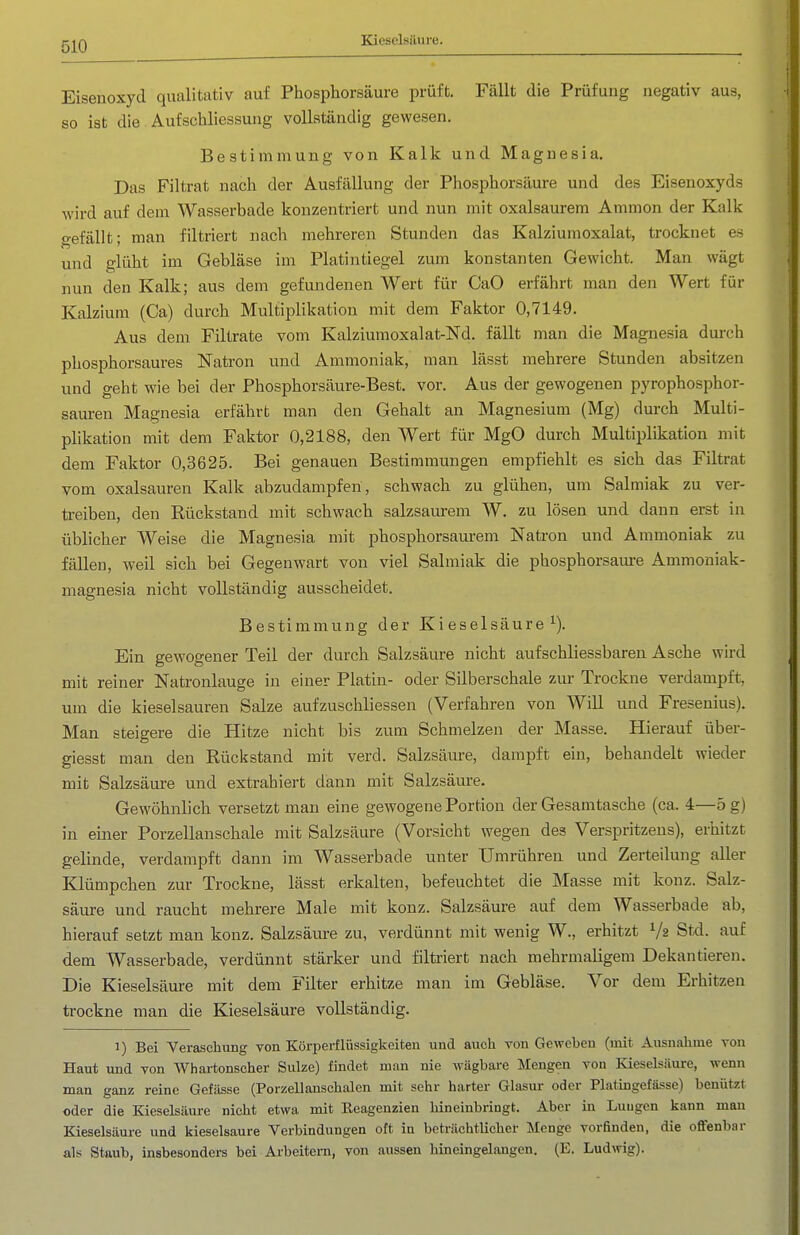 Kieselsäure. Eisenoxyd qualitativ auf Phosphorsäure prüft. Fällt die Prüfung negativ aus, so ist die Aufschliessung vollständig gewesen. Bestimmung von Kalk und Magnesia, Das Filtrat nach der Ausfällung der Phosphorsäure und des Eisenoxyds wird auf dem Wasserbade konzentriert und nun mit oxalsaurem Ammon der Kalk gefällt; man filtriert nach mehreren Stunden das Kalziumoxalat, trocknet es und glüht im Gebläse im Platintiegel zum konstanten Gewicht. Man wägt nun den Kalk; aus dem gefundenen Wert für CaO erfährt man den Wert für Kalzium (Ca) durch Multiplikation mit dem Faktor 0,7149. Aus dem Filtrate vom Kalziumoxalat-Nd. fällt man die Magnesia durch phosphorsaures Natron und Ammoniak, man lässt mehrere Stunden absitzen und geht wie bei der Phosphorsäure-Best. vor. Aus der gewogenen pyrophosphor- sauren Magnesia erfährt man den Gehalt an Magnesium (Mg) durch Multi- plikation mit dem Faktor 0,2188, den Wert für MgO durch Multiplikation mit dem Faktor 0,3625. Bei genauen Bestimmungen empfiehlt es sich das Filtrat vom Oxalsäuren Kalk abzudampfen, schwach zu glühen, um Salmiak zu ver- ti-eiben, den Rückstand mit schwach salzsaurem W. zu lösen und dann erst in üblicher Weise die Magnesia mit phosphorsaurem Natron und Ammoniak zu fällen, weil sieb bei Gegenwart von viel Salmiak die phosphorsaure Ammoniak- magnesia nicht vollständig ausscheidet. Bestimmung der Kieselsäure^). Ein gewogener Teil der durch Salzsäure nicht aufschliessbaren Asche wird mit reiner Natronlauge in einer Platin- oder Silberschale zur Trockne verdampft, um die kieselsauren Salze aufzuschliessen (Verfahren von Will und Fresenius). Man steigere die Hitze nicht bis zum Schmelzen der Masse. Hierauf über- giesst man den Rückstand mit verd. Salzsäure, dampft ein, behandelt wieder mit Salzsäure und extrahiert dann mit Salzsäure. Gewöhnlich versetzt man eine gewogene Portion der Gesamtasche (ca. 4—5 g) in einer Porzellanschale mit Salzsäure (Vorsicht wegen des Verspritzeus), erhitzt gelinde, verdampft dann im Wasserbade unter Umrühren und Zerteilung aller Klümpchen zur Trockne, lässt erkalten, befeuchtet die Masse mit konz. Salz- säure und raucht mehrere Male mit konz. Salzsäure auf dem Wasserbade ab, hierauf setzt man konz. Salzsäm-e zu, verdünnt mit wenig W., erhitzt Va Stxi. auf dem Wasserbade, verdünnt stärker und filtriert nach mehrmaligem Dekantieren. Die Kieselsäure mit dem Filter erhitze man im Gebläse. Vor dem Erhitzen ti-ockne man die Kieselsäure vollständig. 1) Bei Veraschung von Körperflüssigkeiten und auch von Geweben (mit Ausuahuie von Haut und von Whartonscher Sülze) findet man nie wägbai-e Mengen von Kieselsäure, wenn man ganz reine Gefässe (Porzellanschalen mit sehr harter Glasur oder Platingefässe) benützt oder die Kieselsäure nicht etwa mit Eeagenzien hineinbringt. Aber in Luugcn kann man Kieselsäure und kieselsaure Verbindungen oft in beträchtlicher Menge vorfinden, die offenbar als Staub, insbesonders bei Arbeitern, von aussen hineingelangen. (E. Ludwig).