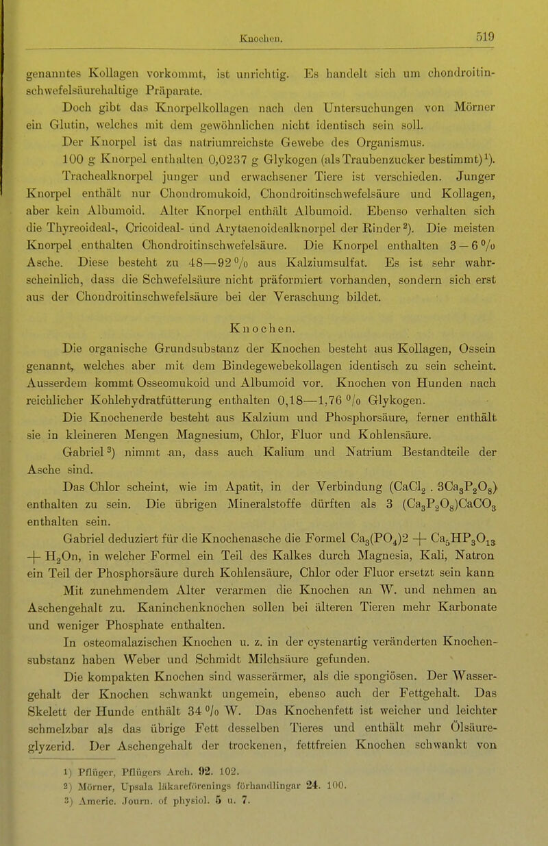 genanntes Kollagen vorkonnnt, ist unrichtig. Es handelt sich um cliondroitin- schwefelsäuiehaltige Präparate. Doch gibt das Knorpelkollagen nach den Untersuchungen von Mörner ein Glutin, welches mit dem gewöhnlichen nicht identisch sein soll. Der Knorpel ist das natriumreichste Gewebe des Organismus. 100 g Knorpel enthalten 0,0237 g Glykogen (alsTraubenzucker bestimmt)^). Trachealknorpel junger und erwachsener Tiere ist verschieden. Junger Knorpel enthält nur Chondromukoid, Chondroitinschwefelsäure und Kollagen, aber kein Albumoid. Alter Knorpel enthält Albumoid. Ebenso verhalten sich die Thyreoideal-, Cricoideal-und Arytaenoidealknorpel der Rinder 2), Die meisten Knoi-pel enthalten Chondroitinschwefelsäure. Die Knorpel enthalten 3 — 6% Asche. Diese besteht zu 48—92% aus Kalziumsulfat. Es ist sehr wahr- scheinlich, dass die Schwefelsäure nicht präformiert vorhanden, sondern sich erst aus der Chondroitinschwefelsäure bei der Veraschung bildet. Kn ochen. Die organische Grundsubstanz der Knochen besteht aus Kollagen, Ossein genannt, welches aber mit dem Bindegewebekollagen identisch zu sein scheint. Ausserdem kommt Osseomukoid und Albumoid vor. Knochen von Hunden nach reichlicher Kohlehydratfütterung enthalten 0,18—1,76 °/o Glykogen. Die Knochenerde besteht aus Kalzium und Phosphorsäure, ferner enthält sie in kleineren Mengen Magnesium, Chlor, Fluor und Kohlensäure. Gabriel^) nimmt an, dass auch Kalium und Natrium Bestandteile der Asche sind. Das Chlor scheint, wie im Apatit, in der Verbindung (CaClg . SCagPgOg) enthalten zu sein. Die übrigen Mineralstoffe dürften als 3 (Ca3PgOg)CaC03 enthalten sein. Gabriel deduziert für die Knochenasche die Formel Ca3(P04)2 -|- Ca^HPgO^^ -|- HgOn, in welcher Formel ein Teil des Kalkes durch Magnesia, Kali, Natron ein Teil der Phosphorsäure durch Kohlensäure, Chlor oder Fluor ersetzt sein kann Mit zunehmendem Alter verarmen die Knochen an W. und nehmen an Aschengehalt zu. Kaninchenknochen sollen bei älteren Tieren mehr Karbonate und weniger Phosphate enthalten. In osteomalazischen Knochen u. z. in der cystenartig veränderten Knochen- substanz haben Weber und Schmidt Milchsäure gefunden. Die kompakten Knochen sind wasserärmer, als die spongiösen. Der Wasser- gehalt der Knochen schwankt ungemein, ebenso auch der Fettgehalt. Das Skelett der Hunde enthält 34 /o W. Das Knochenfett ist weicher und leicliter schmelzbar als das übrige Fett desselben Tieres und enthält mehr Ölsäure- glyzerid. Der Aschengehalt der trockenen, fettfreien Knochen schwankt von 1) Pflüger, Pfliigers Areh. 92. 102. 2) Mörner, Upsala Uikareförenings förhaiullingar 24. 100. 3) Amcric. .Touni. of pliysiol. 6 u. 7.