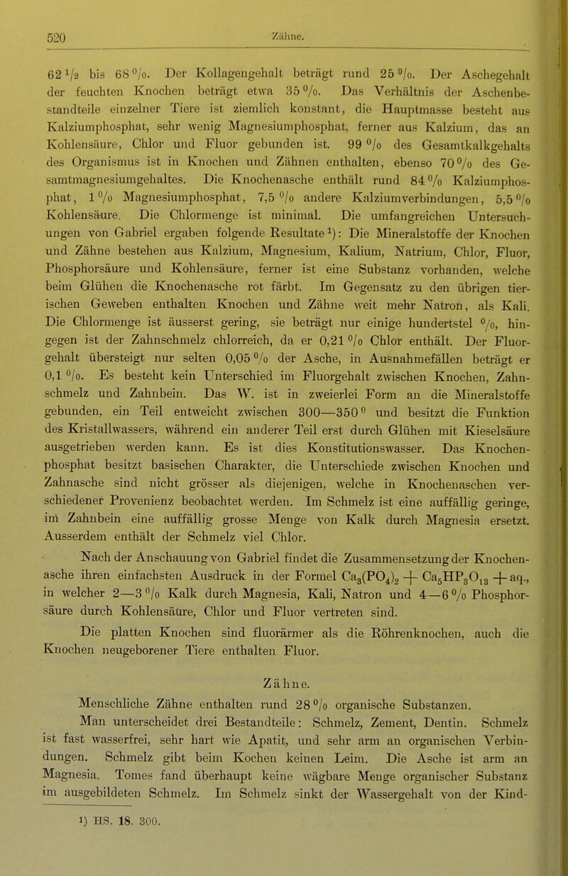 62^2 bis 68°/o. Der Kollagengehalt beträgt rund 250/0. Der Aschegelialt der feuchten Knochen beträgt etwa 35 Das Verhältnis der Aschenbe- standteile einzelner Tiere ist ziemlich konstant, die Hauptmasse besteht aus Kalziumphosphat, sehr wenig Magnesiuniphosphat, ferner aus Kalzium, das an Kohlensäure, Chlor und Fluor gebunden ist. 99 /o des Gesamtkalkgehalts des Organismus ist in Knochen und Zähnen enthalten, ebenso 70/o des Ge- samtmagnesiumgehaltes. Die Knochenasche enthält rund 84% Kalziumphos- phat, 1% Magnesiumpliosijhat, 7,5'^/o andere Kalziumverbindungen, 5,50/0 Kohlensäure. Die Chlormenge ist minimal. Die umfangreichen Untersuch- ungen von Gabriel ergaben folgende Resultate ^): Die Mineralstoffe dei- Knochen und Zähne bestehen aus Kalzium, Magnesium, Kalium, Natrium, Chlor, Fluor, Phosphorsäure und Kohlensäure, ferner ist eine Substanz vorhanden, welche beim Glühen die Knochenasche rot färbt. Im Gegensatz zu den übrigen tier- ischen Geweben enthalten Knochen und Zähne weit mehr Natron, als Kali. Die Chlormenge ist äusserst gering, sie beträgt nur einige hundertstel °/o, hin- gegen ist der Zahnschmelz chlorreich, da er 0,21 °/o Chlor enthält. Der Fluor- gehalt übersteigt nur selten 0,05% der Asche, in Ausnahmefällen beträgt er 0,1 /o. Es besteht kein Unterschied im Fluorgehalt zwischen Knochen, Zahn- schmelz und Zahnbein. Das W. ist in zweierlei Form an die Mineralstoffe gebunden, ein Teil entweicht zwischen 300—350 und besitzt die Funktion des Kristallwassers, während ein anderer Teil erst durch Glühen mit Kieselsäure ausgetrieben werden kann. Es ist dies Konstitutionswasser. Das Knochen- phosphat besitzt basischen Charakter, die Unterschiede zwischen Knochen und Zahnasche sind nicht grösser als diejenigen, welche in Knochenaschen ver- schiedener Provenienz beobachtet werden. Im Schmelz ist eine auffällig geringe, im Zahnbein eine auffällig grosse Menge von Kalk durch Magnesia ersetzt. Ausserdem enthält der Schmelz viel Chlor. Nach der Anschauung von Gabriel findet die Zusammensetzung der Kuochen- asche ihren ehifachsten Ausdruck in der Formel Ca3(P04)2 -j- CagHPgOig -}- aq., in welcher 2—3 /o Kalk durch Magnesia, Kali, Natron und 4 — 6 % Phosphor- säure durch Kohlensäure, Chlor und Fluor vertreten sind. Die platten Knochen sind fluorärmer als die Röhrenknochen, auch die Knochen neugeborener Tiere enthalten Fluor. Zähne. Menschliche Zähne enthalten rund 28°/o organische Substanzen. Man unterscheidet drei Bestandteile: Schmelz, Zement, Dentin. Schmelz ist fast wasserfrei, sehr hart wie Apatit, und sehr arm an organischen Verbin- dungen. Schmelz gibt beim Kochen keinen Leim. Die Asche ist arm an Magnesia. Tomes fand überhaupt keine wägbai-e Menge organischer Substanz im ausgebildeten Schmelz. Im Schmelz sinkt der Wassergehalt von der Kind- 1) HS. 18. 300.