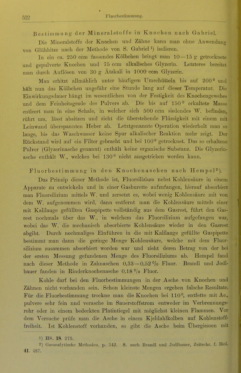 Fluorbestimmung. Bestimmung der Mineralstoffe in Knochen nach Gabriel. Die Mineralstoffe der Knochen und Zähne kann man ohne Anwendung von Glühhitze nach der Methode von S. Gabriel^) isolieren. In ein ca. 250 ccm fassendes Kölbchen bringt man 10—15 g getrocknete und gepulverte Knochen und 75 ccm alkalisches Glyzerin. Letzteres bereitet man durch Auflösen von 30 g Ätzkali in 1000 ccm Glyzerin. Man erhitzt allmählich unter häufigem Umschütteln bis auf 200^ und hält nun das Kölbchen ungefähr eine Stunde lang auf dieser Temperatur. Die Einwirkungsdauer hängt im -wesentlichen von der Festigkeit des Knochengewebes und dem Feinheitsgrade des Pulvers ab. Die bis auf 150 erkaltete Masse entleert man in eine Schale, in welcher sich 500 ccm siedendes W. befinden, rührt um, lässt absitzen und zieht die überstehende Flüssigkeit mit einem mit Leinwand überspannten Heber ab. Letztgenannte Operation wiederholt man .so lange, bis das Waschwasser keine Spur alkalischer Reaktion mehr zeigt. Der Rückstand wird auf ein Filter gebracht und bei 100** getrocknet. Das so erhaltene Pulver (Glyzerinasche genannt) enthält keine organische Substanz. Die Glyzerin- asche enthält W., welches bei 130 nicht ausgetrieben werden kann. Fluorbestimmung in den Knochenaschen nach HempeP). Das Prinzip dieser Methode ist, Fluorsilizium nebst Kohlensäure in einem Apparate zu entwickeln und in einer Gasburette aufzufangen, hierauf absorbiert man Fluorsilizium mittels W. und zersetzt es, wobei wenig Kohlensäure mit von dem W. aufgenommen wird, dann entfernt man die Kohlensäure mittels einer mit Kalilauge gefüllten Gaspipette vollständig aus dem Gasrest, führt den Gas- rest nochmals über das W., in welchem das Fluorsilizium aufgefangen war, wobei das W. die mechanisch absorbierte Kohlensäure wieder in den Gasrest abgibt. Durch nochmaliges Einführen in die mit Kalilauge gefüllte Gaspipette bestimmt man dann die geringe Menge Kohlensäure, welche mit dem Fluor- j Silizium zusammen absorbiert worden war und zieht deren Betrag von der bei der ersten Messung gefundenen Menge des Fluorsiliziums ab. Hempel fand nach dieser Methode in Zahnaschen 0,33—0,52 *^/o Fluor. Brandl und Jodl- bauer fanden in Riuderknochenasche 0,18 /o Fluor. Kohle darf bei den Fluorbestimmungen in der Asche von Knochen imd Zähnen nicht vorhanden sein. Schon kleinste Mengen ergeben falsche Resultate. Für die Fluorbestimmung trockne man die Knochen bei 110°, entfette mit Ae., pulvere sehr fein nnd verasche im Sauerstoffstrom entweder im Verbrennungs- rohr oder in einem bedeckten Platintiegel mit möglichst kleinen Flammen. Vor dem Versuche prüfe man die Asche in einem Kjeldahlkolben auf Kohleustoff- freiheit. Ist Kohlenstoff vorhanden, so gibt die Asche beim Übergiessen mit 1) HS. 18. 275. 2) Gasanalytische Methoden, p. 342. S. aucli Br.aiidl und .Todlbiiuer, Zeitschr. f. Biol. 41. 187.