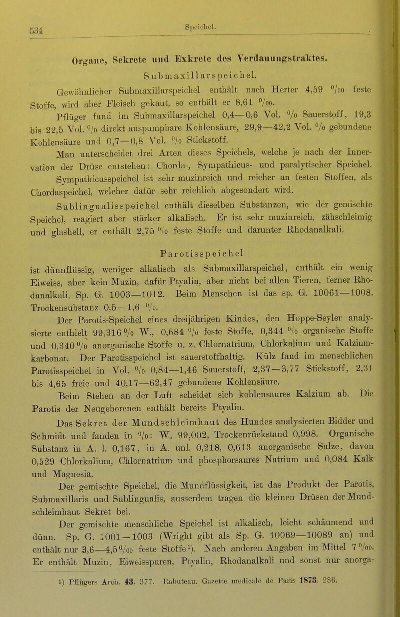 Speieliol. Organe, Sekrete und Exkrete des Verdauuiigstraktes. Submaxillarspeichel. Gewöhnlicher Submaxillarspeichel enthält nach Herter 4,59 ^loo feste Stoffe, wird aber Fleisch gekaut, so enthält er 8,61 %o. Pflüger fand im Submaxillarspeichel 0,4—0,6 Vol. /o Sauerstoff, 19,3 bis 22,5 Vol. °/o direkt auspumpbare Kohlensäure, 29,9—42,2 Vol. % gebundene Kohlensäure und 0,7—0,8 Vol. /o Stickstoff. Man unterscheidet drei Arten dieses Speichels, welche je nach der Inner- vation der Drüse entstehen: Chorda-, Sympathicus- und paralytischer Speichel. Sympath icusspeichel ist sehr muzinreich und reicher an festen Stoffen, als Chordaspeichel, welcher dafür sehr reichlich abgesondert wird. Subungualis Speichel enthält dieselben Substanzen, wie der gemischte Speichel, reagiert aber stärker alkalisch. Er ist sehr muzinreich, zähschleimig und glashell, er enthält 2,75 °/o feste Stoffe und darunter Rhodanalkali. Parotisspeichel ist dünnflüssig, weniger alkalisch als Submaxillarspeichel, enthält ein wenig Eiweiss, aber kein Muzin, dafür Ptyalin, aber nicht bei allen Tieren, ferner Rho- danalkali. Sp. G. 1003—1012. Beim Menschen ist das sp. G. 10061—1008. Trockensubstanz 0,5 —1,6 /o. Der Parotis-Speichel eines dreijährigen Kindes, den Hoppe-Seyler analy- sierte enthielt 99,316 /o W., 0,684 /o feste Stoffe, 0,344 o/o organische Stoffe und 0,340 °/o anorganische Stoffe u. z. Chlornatrium, Chlorkalium und Kalzium- karbonat. Der Parotisspeichel ist sauerstoffhaltig. Külz fand im menschlichen Parotisspeichel in Vol. »/o 0,84—1,46 Sauerstoff, 2,37-3,77 Stickstoff, 2,31 bis 4,65 freie und 40,17—62,47 gebundene Kohlensäure. Beim Stehen an der Luft scheidet sich kohlensaures Kalzium ab. Die Parotis der Neugeborenen enthält bereits Ptyalin. Das Sekret der Mundschleimhaut des Hundes analysierten Bidder und Schmidt und fanden in /o: W. 99,002, Trockenrückstand 0,998. Organische Substanz in A. 1. 0,167, in A. unl. 0,218, 0,613 anorganische Salze, davon 0,529 Chlorkalium, Chlornatrium und phosphorsaures Natrium und 0,084 Kalk und Magnesia. Der gemischte Speichel, die Mundflüssigkeit, ist das Produkt der Parotis, Submaxillaris und Sublingualis, ausserdem tragen die kleinen Drüsen der Mund- schleimhaut Sekret bei. Der gemischte menschliche Speichel ist alkalisch, leicht schäumend und dünn. Sp. G. 1001-1003 (Wright gibt als Sp. G. 10069—10089 an) und enthält nur 3,6—4,50/00 feste Stoffe i). Nach anderen Angaben im Mittel 7^/00. Er enthält Muzin, Eiweisspuren, Ptyalin, Rhodanalkali und sonst nur anorga- 1) Pflügeri^ Arch. 43. 377. ruibiiteuu, Gazette medicalc de Paris 1873. 28G.