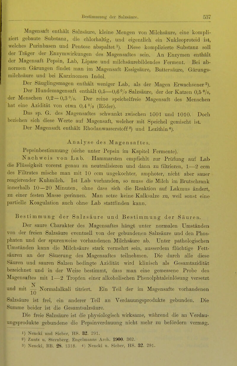 Magensaft, enthält Salzsäure, kleine Mengen von Milchsäure, eine kompli- ziert gebaute Substanz, die chlorhaltig, und eigentlich ein Nukleoproteid ist, welches Purinbasen und Pentose abspaltet i). Diese komplizierte Substanz soll der Träger der Enzymwirkungen des Magensaftes sein. An Enzymen enthält der Magensaft Pepsin, Lab, Lipase und milchsäurebildendes Ferment. Bei ab- normen Gärungen findet man im Magensaft Essigsäure, Buttei'säure, Gärungs- luilchsäure und bei Karzinomen Indol. Der Säuglingsmagen enthält weniger Lab, als der Magen Erwachsener2). Der Hundemagensaft enthält 0,5—U,6 »/o Salzsäure, der der Katzen 0,5 <?/o, der Menschen 0,2-0,3 7o. Der reine speichelfreie Magensaft des Menschen hat eine Azidität von etwa 0,4% (Röder). Das sp. G. des Magensaftes schwankt zwischen 1001 und 1010. Doch beziehen sich diese Werte auf Magensaft, welcher mit Speichel gemischt ist. Der Magensaft enthält Rhodanwasserstoff ^) und Lezithin*). Analyse des Magensaftes. Pepsinbestimmung (siehe unter Pepsin im Kapitel Fermente). Nachweis von Lab. Hammarsten empfiehlt zur Prüfung auf Lab die Flüssigkeit vorerst genau zu neutralisieren und dann zu filtrieren, 1—2 ccm des Filtrates mische man mit 10 ccm ungekochter, ami^hoter, nicht aber sauer reagierender Kuhmilch. Ist Lab vorhanden, so muss die Milch im Brutschrank innerhalb 10 — 20 Minuten, ohne dass sich die Reaktion auf Lakmus ändert, zu einer festen Masse gerinnen. Man setze keine Kalksalze zu, weil sonst eine partielle Koagulation auch ohne Lab stattfinden kann. Bestimmung der Salzsäure und Bestimmung der Säuren. Der saure Charakter des Magensaftes hängt unter normalen Umständen von der freien Salzsäure eventuell von der gebundenen Salzsäure und den Phos- phaten und der spiu-enweise vorhandenen Milchsäure ab. Unter pathologischen Umständen kann die Milchsäure stark vermehrt sein, ausserdem flüchtige Fett- säuren an der Säuerung des Magensaftes teilnehmen. Die durch alle diese Säuren und sauren Salzen bedingte Azidität wird klinisch als Gesamtazidität bezeichnet und in der Weise bestimmt, dass man eine gemessene Probe des Magensaftes mit 1—2 Tropfen einer alkoholischen Phenolphtaleinlösung versetzt N und mit — Normalalkali titriert. Ein Teil der im Magensafte vorhandenen Salzsäure ist fi-ei, ein anderer Teil an Verdauungsprodukte gebunden. Die Summe beider ist die Gesamtsalzsäure. Die freie Salzsäure ist die physiologisch wirksame, während die an Verdau- ungsprodukte gebundene die Pepsinverdauung nicht mehr zu befördern vermag. 1) Nencki und Sieber, HS. 32. 201. 2) Ziintz H, Sternberg, Engclmsuins Arcli. IJWO. 362. 3) Nencki, BB. 28. 1318. 4) Nfncki u. .Sicber, HS. 32. 291.