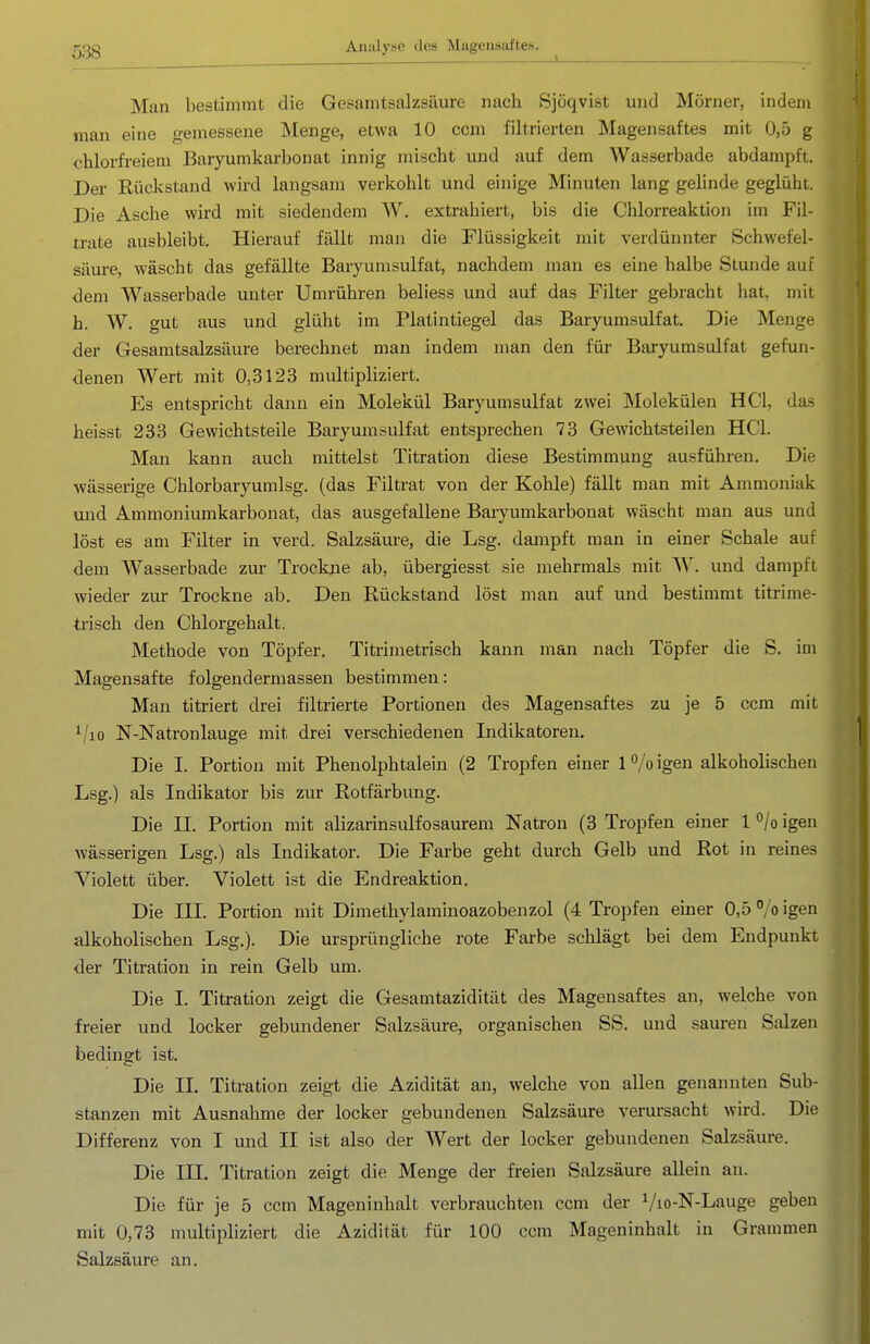 Man bestimmt die Gesamtsalzsäure nach Sjöqvist und Mörner, indem mau eine gemessene Menge, etwa 10 ccm filtrierten Magensaftes mit 0,5 g <'hlorfi-eiem Baryumkarbonat innig mischt und auf dem Wasserbade abdampft. Der Rückstand wird langsam verkohlt und einige Minuten lang gelinde geglüht. Die Asche wird mit siedendem W. extrahiert, bis die Chlorreaktion im Fil- trate ausbleibt. Hierauf fällt man die Flüssigkeit mit verdünnter Schwefel- säure, wäscht das gefällte Baryumsulfat, nachdem man es eine halbe Stunde auf dem Wasserbade unter Umrühren beliess und auf das Filter gebracht hat, mit h. W. gut aus und glüht im Platintiegel das Baryumsulfat, Die Menge der Gesamtsalzsäure berechnet man indem man den für Baryumsulfat gefun- denen Wert mit 0,3123 multipliziert. Es entspricht dann ein Molekül Baryumsulfat zwei Molekülen HCl, das heisst 233 Gewichtsteile Baryumsulfat entsprechen 73 Gewichtsteilen HCl. Man kann auch mittelst Titration diese Bestimmung ausführen. Die wässerige Chlorbaryumlsg. (das Filtrat von der Kohle) fällt man mit Ammoniak und Ammoniumkarbonat, das ausgefallene Baryumkarbonat wäscht man aus und löst es am Filter in verd. Salzsäure, die Lsg. dampft man in einer Schale auf dem Wasserbade zur Trockne ab, übergiesst sie mehrmals mit W. und dampft wieder zur Trockne ab. Den Rückstand löst man auf und bestimmt titrime- trisch den Chlorgehalt. Methode von Töpfer. Titrimetrisch kann man nach Töpfer die S. im Magensafte folgendermassen bestimmen: Man titriert drei filtrierte Portionen des Magensaftes zu je 5 ccm mit i/io N-Natronlauge mit drei verschiedenen Indikatoren. Die I. Portion mit Pheuolphtalein (2 Tropfen einer 1 /o igen alkoholischen Lsg.) als Indikator bis zur Rotfärbung. Die II. Portion mit alizarinsulfosaurem Natron (3 Tropfen einer 1 ^/o igen wässerigen Lsg.) als Indikator. Die Farbe geht durch Gelb und Rot in reines Violett über. Violett ist die Endreaktion. Die III. Portion mit Dimethylaminoazobenzol (4 Tropfen einer 0,5 % igen alkoholischen Lsg.). Die ursprüngliche rote Farbe schlägt bei dem Endpunkt der Titration in rein Gelb um. Die I. Titration zeigt die Gesamtazidität des Magensaftes an, welche von freier und locker gebundener Salzsäure, organischen SS. und sauren Sdzen bedingt ist. Die II. Titration zeigt die Azidität an, welche von allen genannten Sub- stanzen mit Ausnahme der locker gebundenen Salzsäure verursacht wird. Die Differenz von I und II ist also der Wert der locker gebundenen Salzsäure. Die III. Titration zeigt die Menge der freien Salzsäure allein an. Die für je 5 ccm Mageninhalt verbrauchten ccm der Vio-N-Lauge geben mit 0,73 multipliziert die Azidität für 100 ccm Mageninhalt in Grammen Salzsäure an.