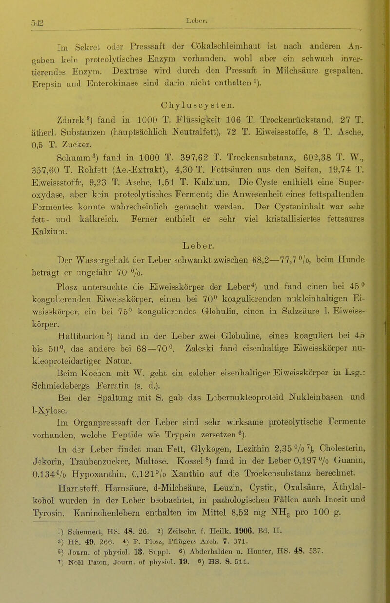 Leber. Im Sekret oder Presssaft der Cökalschleimhaut ist nach anderen An- gaben kein proteolytisches Enzym vorhanden, wohl aber ein schwach inver- tierendes Enzym. Dextrose wird durch den Pressaft in Milchsäure gespalten. Erepsin und Enterokinase sind darin nicht enthalten i). Chyluscysten. Zdarek2) fand in 1000 T. Flüssigkeit 106 T. Trockenrückstand, 27 T. ätherl. Substanzen (hauptsächlich Neutralfett), 72 T. Eiweissstoffe, 8 T. Asche, 0,5 T. Zucker. Schümm3) fand in 1000 T. 397,62 T. Trockensubstanz, 602,38 T. W., 357,60 T. Rohfett (Ae.-Extrakt), 4,30 T. Fettsäuren aus den Seifen, 19,74 T. Eiweissstoffe, 9,23 T. Asche, 1,51 T. Kalzium. Die Cyste enthielt eine Super- oxydase, aber kein proteolytisches Ferment; die Anwesenheit eines fettspaltenden Fermentes konnte wahrscheinlich gemacht werden. Der Cysteninhalt war sehr fett- und kalkreich. Ferner enthielt er sehr viel kristallisiertes fettsaures Kalzium. Leber. Der Wassergehalt der Leber schwankt zwischen 68,2—77,7 °/o, beim Hunde beträgt er ungefähr 70 %. Plosz untersuchte die Eiweisskörper der Leber*) und fand einen bei 45 ^ koagulierenden Eiweisskörper, einen bei 70 koagulierenden nukleinhaltigen Ei- weisskörper, ein bei 75*^ koagulierendes Globulin, einen in Salzsäure 1. Eiweiss- körper. Hallibm-ton ^) fand in der Leber zwei Globuhne, eines koaguliert bei 45 bis 50°, das andere bei 68 — 70°. Zaleski fand eisenhaltige Eiweisskörper nu- kleoproteidartiger Natur. Beim Kochen mit W. geht ein solcher eisenhaltiger Eiweisskörper m Lsg.: Schmiedebergs Ferratin (s. d.). Bei der Spaltung mit S. gab das Lebernukleoproteid Nukleinbasen und 1-Xylose. Im Organpresssaft der Leber sind sehr wirksame proteolytische Fermente vorhanden, welche Peptide wie Trypsin zersetzen ^). In der Leber findet man Fett, Glykogen, Lezithin 2,35%'), Cholesterin, Jekorin, Traubenzucker, Maltose. Kossei 8) fand in der Leber 0,197 % Guanin, 0,134% Hypoxanthin, 0,121°/o Xanthin auf die Trockensubstanz berechnet. Harnstoff, Harnsäure, d-Milchsäure, Leuzin, Cystin, Oxalsäure, Äthylal- kohol wurden in der Leber beobachtet, in pathologischen Fällen auch Inosit und Tyrosin. Kaninchenlebern enthalten im Mittel 8,52 mg NHg pro 100 g. 1) Seheunert, HS. 48. 26. 2) Zeitschr. f. Heük. 1906. Bd. II. 3) IIS. 49. 266. *) P. Plosz, Püügci-s Arch. 7. 371. 5) Journ. of physiol. 13. Suppl. 6) Abderhalden u. Hunter, HS. 48. 537. 1) Noiil Paton, Journ. of physiol. 19. 8) HS. 8. 511.