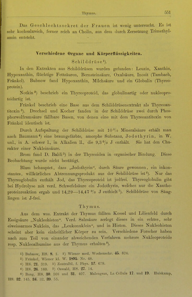 Thymus. Das Geschlechts Sekret der Frauen ist wenig untersucht. Es ist sehr kochsalzreich, ferner reich an Cholin, aus dem durch Zersetzung Trimethyl- aniin entsteht. Verschiedene Organe und Körperllüssigkeiten. Schilddrüse^). In den Extrakten aus Schilddrüsen wurden gefunden: Leuzin, Xanthin, Hypoxanthin, flüchtige Fettsäuren, Bern stein säure, Oxalsäure, Inosit (Tambach, Fränkel). Bubnow fand Hypoxanthin, Milchsäure und ein Globulin (Thyreo- protein). Notkin 2) beschrieb ein Thyreoproteid, das globulinartig oder nukleopro- teidartig ist. Fränkel beschrieb eine Base aus dem Schilddrüsen extrakt als Thyreoan- titoxin Drechsel und Kocher fanden in der Schilddrüse zwei durch Phos- phorwolframsäure fällbare Basen, von denen eine mit dem Thyreoantitoxin von Fränkel identisch ist. Durch Aufspaltung der Schilddrüse mit 10''/o Mineralsäure erhält man nach Baumann*) eine braungefärbte, amorphe Substanz, Jodothyrin, in W. unl., in A. schwer 1., in Alkalien 11., die 9,3 '*/o J enthält. Sie hat den Cha- rakter einer Nukleinsäure. Brom fand D. Baldi^) in der Thyreoidea in organischer Bindung. Diese Beobachtung wurde nicht bestätigt. Blum behauptet, dass „Jodothyrin, durch Säure gewonnen, ein inkon- stantes, willkürliches Abtrennungsprodukt aus der Schilddrüse ist^). Nur das Thyreoglobulin enthält Jod, das Thyreoproteid ist jodfrei. Thyreoglobulin gibt bei Hydrolyse mit verd. Schwefelsäm-e ein Jodothyrin, welches nur die Xantho- proteinreaktion ergab und 14,29—14,47 /o J enthielt'^j. Schilddrüse von Säug- lingen ist J-frei. T h y m u s. Aus dem wss. Extrakt der Thymus fällten Kossei und Lilienfeld durch Essigsäure „Nukleohiston. Verd. Salzsäure zerlegt dieses in ein echtes, sehr eiweissarmes Nuklein, das „Leukonuklein, und in Histon. Dieses Nukleohiston scheint aber kein einheitlicher Körper zu sein. Verschiedene Forscher haben nach zum Teil von einander abweichenden Verfahren mehrere Nukleoproteide resp. Nukleoalbumine aus der Thymus erhalten s). 1) Bubnow, HS. 8. 1. Wiener med. Wochensclir. 45. 824. 3) Fränkel, Wiener kl. AV. 1895. Nr. 48. 4) HS. 21. 319. 5) Zentralbl. f. Pbys. 12. 679. 6) HS. 26. 160. 7) Oswald, HS. 27. 14. 8) Bang, HS. 30. 508 und 81. 407. Malengrau, La ColUile 17. und 19. Huiskamp, HS. 32. 145. 34. 32. 39. 55.