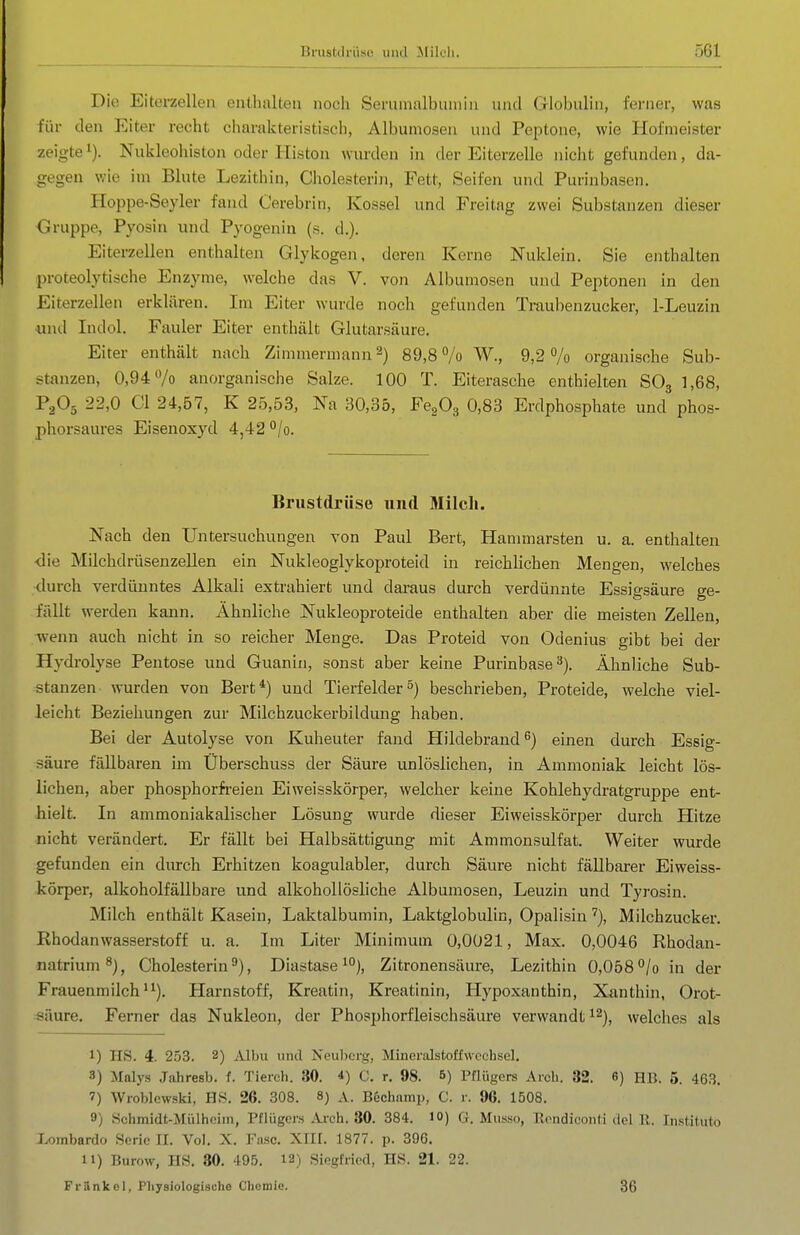 Die Eiterzelleii enthalten noch Senimalbiunin und Globulin, ferner, was für den Eiter recht charakteristisch, Albumosen und Peptone, wie Hofmeister zeigte 1). Nukleohiston oder liiston wurden in der Eiterzelle nicht gefunden, da- gegen wie im Blute Lezithin, Cholesterin, Fett, Seifen und Purinbasen. Hoppe-Seyler fand Cerebrin, Kossei und Freitag zwei Substanzen dieser Gruppe, Pyosin und Pyogenin (s. d.). Eiterzellen enthalten Glykogen, deren Kerne Nuklein. Sie enthalten proteolytische Enzyme, welche das V. von Albumosen und Peptonen in den Eiterzellen erklären. Im Eiter wurde noch gefunden Traubenzucker, 1-Leuzin und Indol. Fauler Eiter enthält Glutarsäure. Eiter enthält nach Zimmermann'^) 89,8 /o W., 9,2% organische Sub- stanzen, 0,94 /o anorganische Salze. 100 T. Eiterasche enthielten SOg 1,68, P2O5 22,0 Gl 24,57, K 25,53, Na 30,35, FegOg 0,83 Erdphosphate und phos- phorsaures Eisenoxyd 4,42 °/o. Brustdrüse und Milch. Nach den Untersuchungen von Paul Bert, Hammarsten u. a. enthalten -die Milchdrüsenzellen ein Nukleoglykoproteid in reichlichen Mengen, welches durch verdünntes Alkali extrahiert und daraus durch verdünnte Essigsäure ge- fällt werden kann. Ähnliche Nukleoproteide enthalten aber die meisten Zellen, wenn auch nicht in so reicher Menge. Das Proteid von Odenius gibt bei der Hydi-olyse Pentose und Guanin, sonst aber keine Purinbase^). Ähnliche Sub- stanzen wurden von Bert*) und Tierfelder5) beschrieben, Proteide, welche viel- leicht Beziehungen zur Milchzuckerbilduug haben. Bei der Autolyse von Kuheuter fand Hildebrand ^) einen durch Essig- säure fällbaren im Überschuss der Säure unlöslichen, in Ammoniak leicht lös- lichen, aber phosphorfreien Eiweisskörper, welcher keine Kohlehydratgruppe ent- hielt. In ammoniakalischer Lösung wurde dieser Eiweisskörper durch Hitze nicht verändert. Er fällt bei Halbsättigung mit Ammonsulfat. Weiter wurde gefunden ein durch Erhitzen koagulabler, durch Säure nicht fällbarer Eiweiss- körper, alkoholfällbare und alkohollösliche Albumosen, Leuzin und Tyrosin. Milch enthält Kasein, Laktalbumin, Laktglobulin, Opalisin''), Milchzucker. Rhodanwasserstoff u. a. Im Liter Minimum 0,0021, Max. 0,0046 Rhodan- natrium^^j Cholesterin^), Diastase^), Zitronensäure, Lezithin 0,058°/o in der Frauenmilch'^). Harnstoff, Kreatin, Kreatinin, Hypoxanthin, Xanthin, Orot- säure. Ferner das Nukleon, der Phosphorfleischsäure verwandt ^^j^ welches als 1) HS. 4. 253. 2) Mhu und Neuberg, Mineralstoffwecbsel. 3) Malys Jahresb. f. Tierch. 30. *) C. r. 98. B) Pfliigcrs Arch. 32. 6) HB. 6. 463. 7) Wroblewski, HS. 26. 308. 8) A. Bechnmp, C. r. 96. 1508. 9) Schmidt-Mülhoiin, Pflügers Ai-ch. 30. 384. 10) G. Musso, Rondiconti del E. Institute Lombardo Serie II. Vol. X. Faso. XIII. 1877. p. 396. 11) Burow, HS. 30. 495. 12) Siegfried, HS. 21. 22. Fränkel, Physiologische Chemie. 36